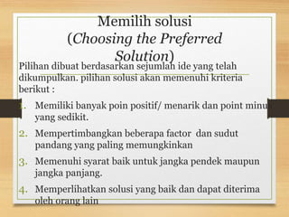 Memilih solusi
(Choosing the Preferred
Solution)
Pilihan dibuat berdasarkan sejumlah ide yang telah
dikumpulkan. pilihan solusi akan memenuhi kriteria
berikut :
1. Memiliki banyak poin positif/ menarik dan point minus
yang sedikit.
2. Mempertimbangkan beberapa factor dan sudut
pandang yang paling memungkinkan
3. Memenuhi syarat baik untuk jangka pendek maupun
jangka panjang.
4. Memperlihatkan solusi yang baik dan dapat diterima
oleh orang lain
 