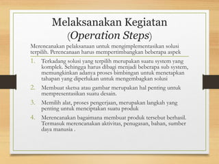 Melaksanakan Kegiatan
(Operation Steps)
Merencanakan pelaksanaan untuk mengimplementasikan solusi
terpilih. Perencanaan harus mempertimbangkan beberapa aspek
1. Terkadang solusi yang terpilih merupakan suatu system yang
komplek. Sehingga harus dibagi menjadi beberapa sub system,
memungkinkan adanya proses bimbingan untuk menetapkan
tahapan yang diperlukan untuk mengembagkan solusi
2. Membuat sketsa atau gambar merupakan hal penting untuk
mempresentasikan suatu desain.
3. Memilih alat, proses pengerjaan, merupakan langkah yang
penting untuk menciptakan suatu produk
4. Merencanakan bagaimana membuat produk tersebut berhasil.
Termasuk merencanakan aktivitas, penugasan, bahan, sumber
daya manusia .
 