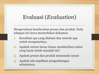 Evaluasi (Evaluation)
Mengevaluasi keseluruhan proses dan produk. Pada
tahapan ini siswa memerlukan dokumen
1. Kesulitan apa yang dialami dan metode apa
untuk mengatasinya.
2. Apakah sistem benar-benar memberikan solusi
yang layak untuk masalah ini?
3. Apakah proses dan produk memenuhi syarat
4. Apakah ada implikasi pengembangan
selanjutnya.
 