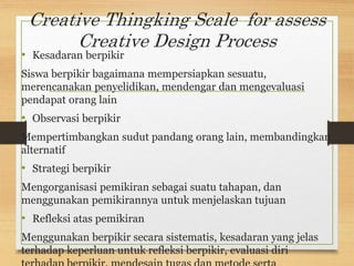 Creative Thingking Scale for assess
Creative Design Process
• Kesadaran berpikir
Siswa berpikir bagaimana mempersiapkan sesuatu,
merencanakan penyelidikan, mendengar dan mengevaluasi
pendapat orang lain
• Observasi berpikir
Mempertimbangkan sudut pandang orang lain, membandingkan
alternatif
• Strategi berpikir
Mengorganisasi pemikiran sebagai suatu tahapan, dan
menggunakan pemikirannya untuk menjelaskan tujuan
• Refleksi atas pemikiran
Menggunakan berpikir secara sistematis, kesadaran yang jelas
terhadap keperluan untuk refleksi berpikir, evaluasi diri
 