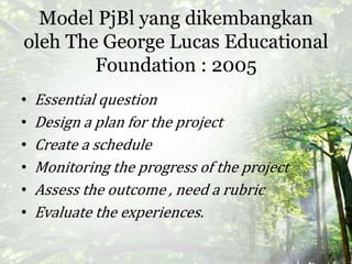 Model PjBl yang dikembangkan
oleh The George Lucas Educational
Foundation : 2005
• Essential question
• Design a plan for the project
• Create a schedule
• Monitoring the progress of the project
• Assess the outcome , need a rubric
• Evaluate the experiences.
 