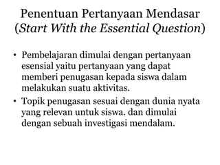 Penentuan Pertanyaan Mendasar
(Start With the Essential Question)
• Pembelajaran dimulai dengan pertanyaan
esensial yaitu pertanyaan yang dapat
memberi penugasan kepada siswa dalam
melakukan suatu aktivitas.
• Topik penugasan sesuai dengan dunia nyata
yang relevan untuk siswa. dan dimulai
dengan sebuah investigasi mendalam.
 