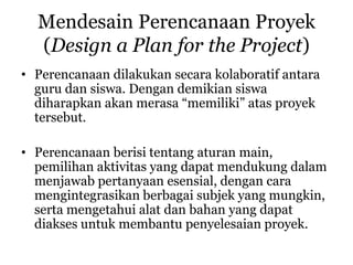 Mendesain Perencanaan Proyek
(Design a Plan for the Project)
• Perencanaan dilakukan secara kolaboratif antara
guru dan siswa. Dengan demikian siswa
diharapkan akan merasa “memiliki” atas proyek
tersebut.
• Perencanaan berisi tentang aturan main,
pemilihan aktivitas yang dapat mendukung dalam
menjawab pertanyaan esensial, dengan cara
mengintegrasikan berbagai subjek yang mungkin,
serta mengetahui alat dan bahan yang dapat
diakses untuk membantu penyelesaian proyek.
 