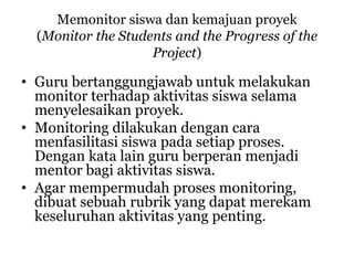 Memonitor siswa dan kemajuan proyek
(Monitor the Students and the Progress of the
Project)
• Guru bertanggungjawab untuk melakukan
monitor terhadap aktivitas siswa selama
menyelesaikan proyek.
• Monitoring dilakukan dengan cara
menfasilitasi siswa pada setiap proses.
Dengan kata lain guru berperan menjadi
mentor bagi aktivitas siswa.
• Agar mempermudah proses monitoring,
dibuat sebuah rubrik yang dapat merekam
keseluruhan aktivitas yang penting.
 