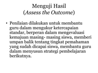 Menguji Hasil
(Assess the Outcome)
• Penilaian dilakukan untuk membantu
guru dalam mengukur ketercapaian
standar, berperan dalam mengevaluasi
kemajuan masing- masing siswa, memberi
umpan balik tentang tingkat pemahaman
yang sudah dicapai siswa, membantu guru
dalam menyusun strategi pembelajaran
berikutnya.
 