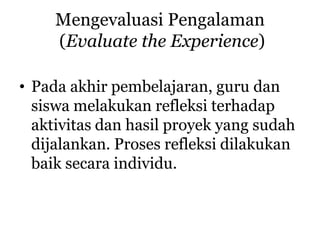Mengevaluasi Pengalaman
(Evaluate the Experience)
• Pada akhir pembelajaran, guru dan
siswa melakukan refleksi terhadap
aktivitas dan hasil proyek yang sudah
dijalankan. Proses refleksi dilakukan
baik secara individu.
 
