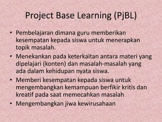 Project Base Learning (PjBL)
• Pembelajaran dimana guru memberikan
kesempatan kepada siswa untuk menerapkan
topik masalah.
• Menekankan pada keterkaitan antara materi yang
dipelajari (konten) dan masalah-masalah yang
ada dalam kehidupan nyata siswa.
• Memberi kesempatan kepada siswa untuk
mengembangkan kemampuan berfikir kritis dan
kreatif pada saat memecahkan masalah
• Mengembangkan jiwa kewirusahaan
 