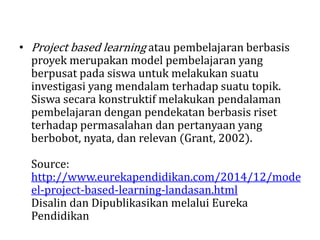• Project based learning atau pembelajaran berbasis
proyek merupakan model pembelajaran yang
berpusat pada siswa untuk melakukan suatu
investigasi yang mendalam terhadap suatu topik.
Siswa secara konstruktif melakukan pendalaman
pembelajaran dengan pendekatan berbasis riset
terhadap permasalahan dan pertanyaan yang
berbobot, nyata, dan relevan (Grant, 2002).
Source:
http://www.eurekapendidikan.com/2014/12/mode
el-project-based-learning-landasan.html
Disalin dan Dipublikasikan melalui Eureka
Pendidikan
 