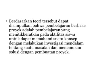 • Berdasarkan teori tersebut dapat
disimpulkan bahwa pembelajaran berbasis
proyek adalah pembelajaran yang
menitikberatkan pada aktifitas siswa
untuk dapat memahami suatu konsep
dengan melakukan investigasi mendalam
tentang suatu masalah dan menemukan
solusi dengan pembuatan proyek.
 