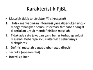 Karakteristik PjBL
• Masalah tidak terstruktur (ill-structured)
1. Tidak menyediakan informasi yang diperlukan untuk
mengembangkan solusi. Informasi tambahan sangat
diperlukan untuk mendefinisikan masalah
2. Tidak ada satu jawaban yang benar terhadap solusi
masalah. Beberapa solusi alternatif seharusnya
dieksplorasi
3. Definisi masalah dapat diubah atau direvisi
• Terbuka (open-ended)
• Interdisipliner
 