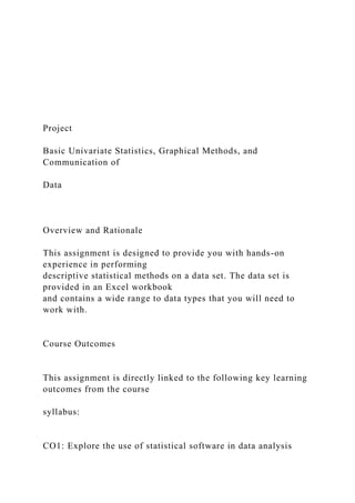 Project
Basic Univariate Statistics, Graphical Methods, and
Communication of
Data
Overview and Rationale
This assignment is designed to provide you with hands-on
experience in performing
descriptive statistical methods on a data set. The data set is
provided in an Excel workbook
and contains a wide range to data types that you will need to
work with.
Course Outcomes
This assignment is directly linked to the following key learning
outcomes from the course
syllabus:
CO1: Explore the use of statistical software in data analysis
 