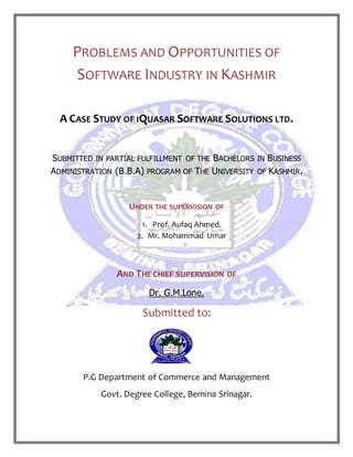 PROBLEMS AND OPPORTUNITIES OF
SOFTWARE INDUSTRY IN KASHMIR
A CASE STUDY OF IQUASAR SOFTWARE SOLUTIONS LTD.
SUBMITTED IN PARTIAL FULFILLMENT OF THE BACHELORS IN BUSINESS
ADMINISTRATION (B.B.A) PROGRAM OF THE UNIVERSITY OF KASHMIR.
UNDER THE SUPERVISION OF
1. Prof. Aufaq Ahmed.
2. Mr. Mohammad Umar
AND THE CHIEF SUPERVISION OF
Dr. G.M.Lone.
Submitted to:
P.G Department of Commerce and Management
Govt. Degree College, Bemina Srinagar.
 