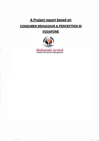 A Project report based on
CONSUMER BEHAVIOUR & PERCEPTION IN
VODAFONE
Submitted To
The University of Rajasthan
In partial fulfillment of paper-6 for award of B.B.A degree
Supervised By :-
Dr.Kumkum Rathore
Assistance Professor of bus. Admn.
University Maharani college
2012-2013
University maharani's college, Jaipur
Maharishi Arvind Institute of Science And Management
Jaipur
In Partial Fulfillment of requirement for aware of
Bachelor Of Business Adminstration(BBA) IV Semester 2013-14
SUBMITTED BY:
ABHAY SINGH RATHORE
BBA SEMESTER IV
 