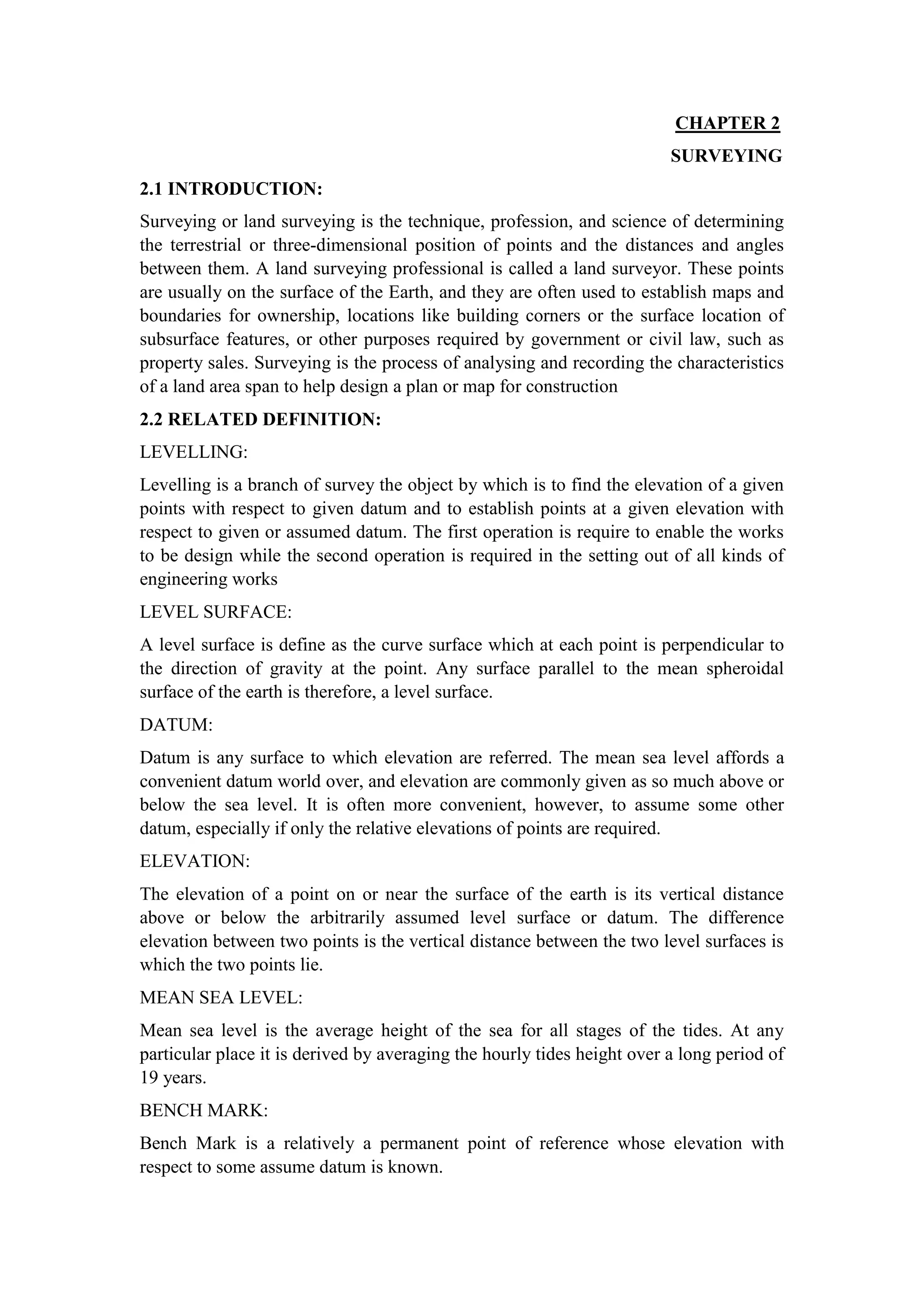 CHAPTER 2
SURVEYING
2.1 INTRODUCTION:
Surveying or land surveying is the technique, profession, and science of determining
the terrestrial or three-dimensional position of points and the distances and angles
between them. A land surveying professional is called a land surveyor. These points
are usually on the surface of the Earth, and they are often used to establish maps and
boundaries for ownership, locations like building corners or the surface location of
subsurface features, or other purposes required by government or civil law, such as
property sales. Surveying is the process of analysing and recording the characteristics
of a land area span to help design a plan or map for construction
2.2 RELATED DEFINITION:
LEVELLING:
Levelling is a branch of survey the object by which is to find the elevation of a given
points with respect to given datum and to establish points at a given elevation with
respect to given or assumed datum. The first operation is require to enable the works
to be design while the second operation is required in the setting out of all kinds of
engineering works
LEVEL SURFACE:
A level surface is define as the curve surface which at each point is perpendicular to
the direction of gravity at the point. Any surface parallel to the mean spheroidal
surface of the earth is therefore, a level surface.
DATUM:
Datum is any surface to which elevation are referred. The mean sea level affords a
convenient datum world over, and elevation are commonly given as so much above or
below the sea level. It is often more convenient, however, to assume some other
datum, especially if only the relative elevations of points are required.
ELEVATION:
The elevation of a point on or near the surface of the earth is its vertical distance
above or below the arbitrarily assumed level surface or datum. The difference
elevation between two points is the vertical distance between the two level surfaces is
which the two points lie.
MEAN SEA LEVEL:
Mean sea level is the average height of the sea for all stages of the tides. At any
particular place it is derived by averaging the hourly tides height over a long period of
19 years.
BENCH MARK:
Bench Mark is a relatively a permanent point of reference whose elevation with
respect to some assume datum is known.
 