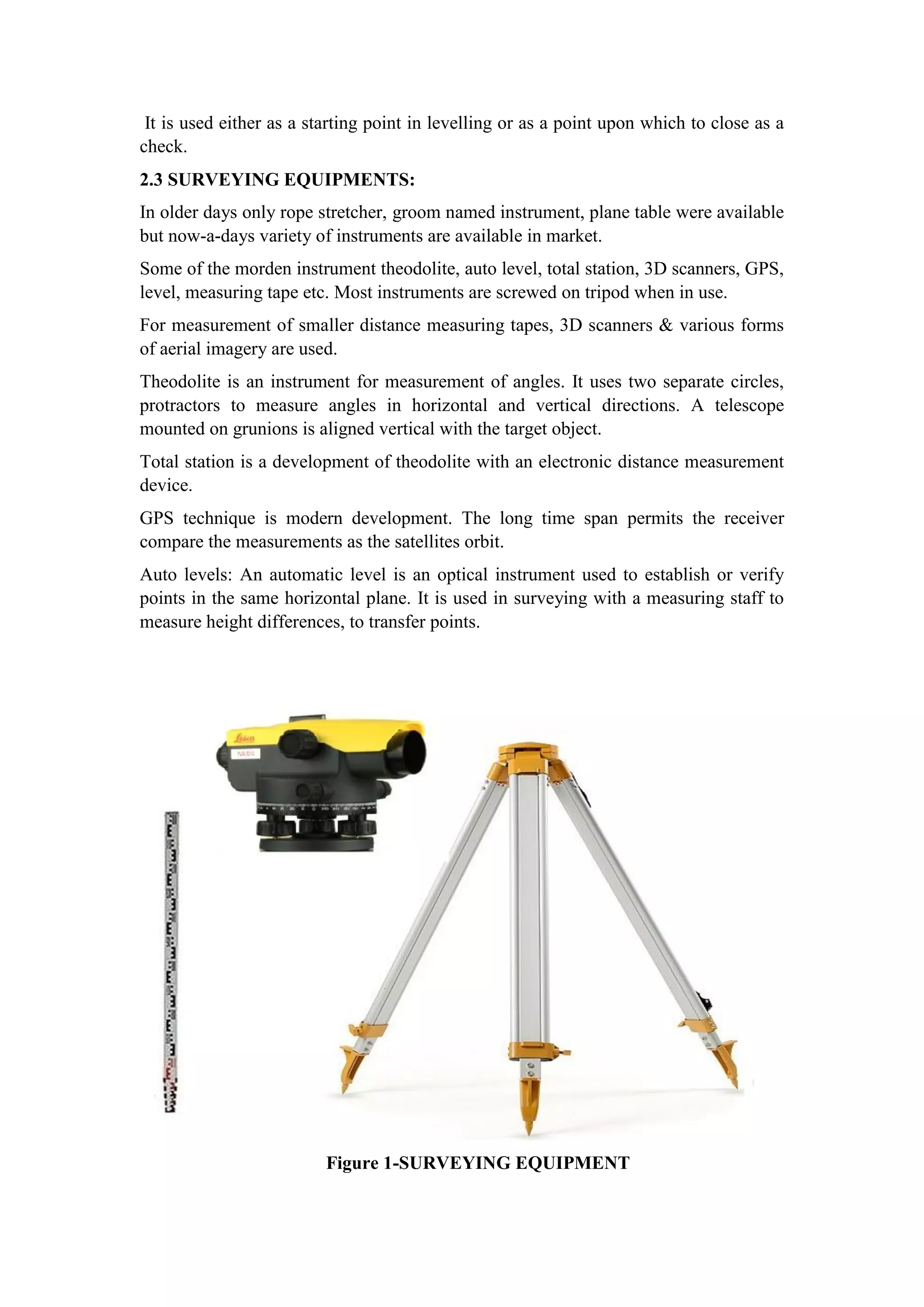 It is used either as a starting point in levelling or as a point upon which to close as a
check.
2.3 SURVEYING EQUIPMENTS:
In older days only rope stretcher, groom named instrument, plane table were available
but now-a-days variety of instruments are available in market.
Some of the morden instrument theodolite, auto level, total station, 3D scanners, GPS,
level, measuring tape etc. Most instruments are screwed on tripod when in use.
For measurement of smaller distance measuring tapes, 3D scanners & various forms
of aerial imagery are used.
Theodolite is an instrument for measurement of angles. It uses two separate circles,
protractors to measure angles in horizontal and vertical directions. A telescope
mounted on grunions is aligned vertical with the target object.
Total station is a development of theodolite with an electronic distance measurement
device.
GPS technique is modern development. The long time span permits the receiver
compare the measurements as the satellites orbit.
Auto levels: An automatic level is an optical instrument used to establish or verify
points in the same horizontal plane. It is used in surveying with a measuring staff to
measure height differences, to transfer points.
Figure 1-SURVEYING EQUIPMENT
 