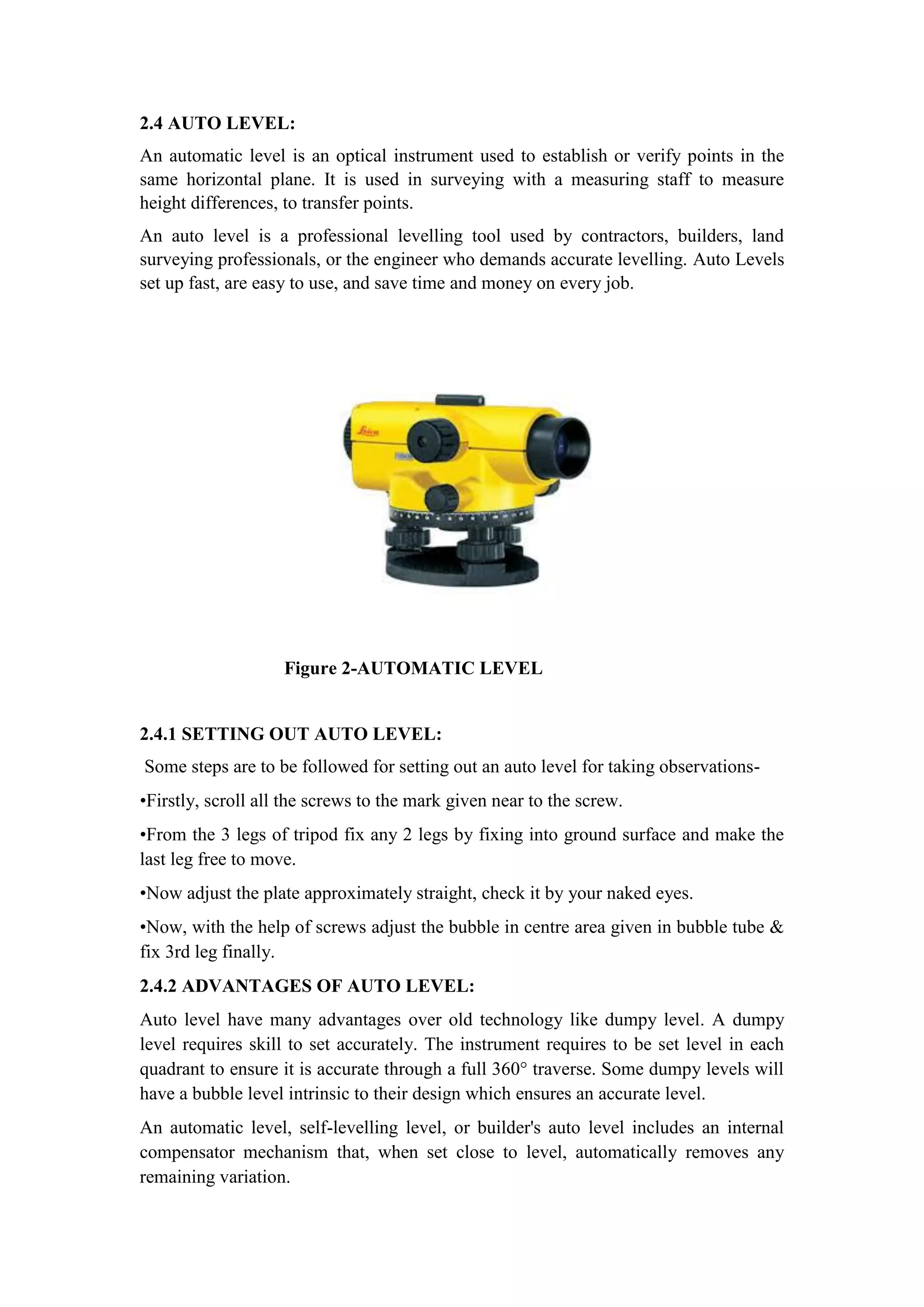 2.4 AUTO LEVEL:
An automatic level is an optical instrument used to establish or verify points in the
same horizontal plane. It is used in surveying with a measuring staff to measure
height differences, to transfer points.
An auto level is a professional levelling tool used by contractors, builders, land
surveying professionals, or the engineer who demands accurate levelling. Auto Levels
set up fast, are easy to use, and save time and money on every job.
Figure 2-AUTOMATIC LEVEL
2.4.1 SETTING OUT AUTO LEVEL:
Some steps are to be followed for setting out an auto level for taking observations-
•Firstly, scroll all the screws to the mark given near to the screw.
•From the 3 legs of tripod fix any 2 legs by fixing into ground surface and make the
last leg free to move.
•Now adjust the plate approximately straight, check it by your naked eyes.
•Now, with the help of screws adjust the bubble in centre area given in bubble tube &
fix 3rd leg finally.
2.4.2 ADVANTAGES OF AUTO LEVEL:
Auto level have many advantages over old technology like dumpy level. A dumpy
level requires skill to set accurately. The instrument requires to be set level in each
quadrant to ensure it is accurate through a full 360° traverse. Some dumpy levels will
have a bubble level intrinsic to their design which ensures an accurate level.
An automatic level, self-levelling level, or builder's auto level includes an internal
compensator mechanism that, when set close to level, automatically removes any
remaining variation.
 