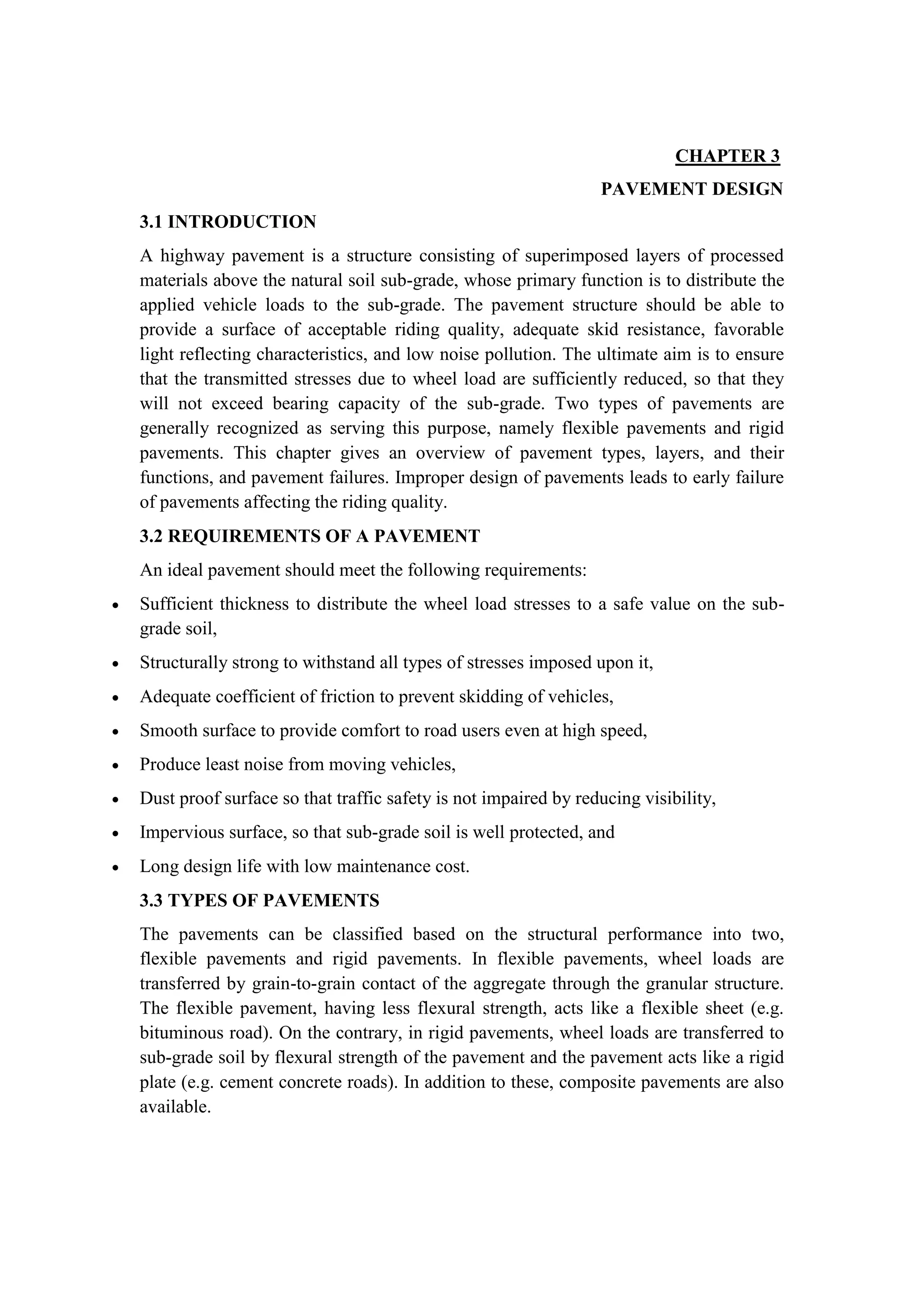 CHAPTER 3
PAVEMENT DESIGN
3.1 INTRODUCTION
A highway pavement is a structure consisting of superimposed layers of processed
materials above the natural soil sub-grade, whose primary function is to distribute the
applied vehicle loads to the sub-grade. The pavement structure should be able to
provide a surface of acceptable riding quality, adequate skid resistance, favorable
light reflecting characteristics, and low noise pollution. The ultimate aim is to ensure
that the transmitted stresses due to wheel load are sufficiently reduced, so that they
will not exceed bearing capacity of the sub-grade. Two types of pavements are
generally recognized as serving this purpose, namely flexible pavements and rigid
pavements. This chapter gives an overview of pavement types, layers, and their
functions, and pavement failures. Improper design of pavements leads to early failure
of pavements affecting the riding quality.
3.2 REQUIREMENTS OF A PAVEMENT
An ideal pavement should meet the following requirements:
 Sufficient thickness to distribute the wheel load stresses to a safe value on the sub-
grade soil,
 Structurally strong to withstand all types of stresses imposed upon it,
 Adequate coefficient of friction to prevent skidding of vehicles,
 Smooth surface to provide comfort to road users even at high speed,
 Produce least noise from moving vehicles,
 Dust proof surface so that traffic safety is not impaired by reducing visibility,
 Impervious surface, so that sub-grade soil is well protected, and
 Long design life with low maintenance cost.
3.3 TYPES OF PAVEMENTS
The pavements can be classified based on the structural performance into two,
flexible pavements and rigid pavements. In flexible pavements, wheel loads are
transferred by grain-to-grain contact of the aggregate through the granular structure.
The flexible pavement, having less flexural strength, acts like a flexible sheet (e.g.
bituminous road). On the contrary, in rigid pavements, wheel loads are transferred to
sub-grade soil by flexural strength of the pavement and the pavement acts like a rigid
plate (e.g. cement concrete roads). In addition to these, composite pavements are also
available.
 