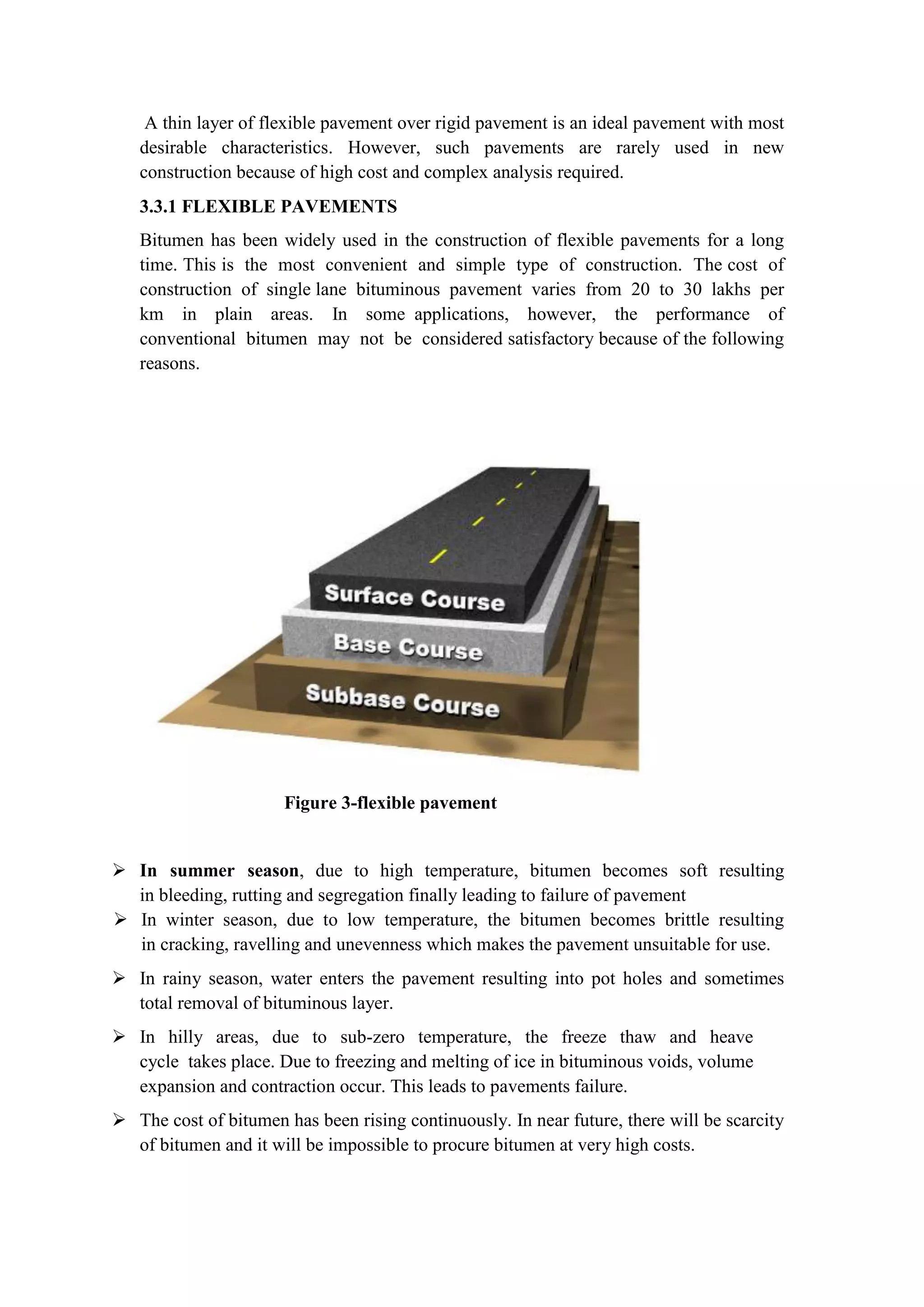 A thin layer of flexible pavement over rigid pavement is an ideal pavement with most
desirable characteristics. However, such pavements are rarely used in new
construction because of high cost and complex analysis required.
3.3.1 FLEXIBLE PAVEMENTS
Bitumen has been widely used in the construction of flexible pavements for a long
time. This is the most convenient and simple type of construction. The cost of
construction of single lane bituminous pavement varies from 20 to 30 lakhs per
km in plain areas. In some applications, however, the performance of
conventional bitumen may not be considered satisfactory because of the following
reasons.
Figure 3-flexible pavement
 In summer season, due to high temperature, bitumen becomes soft resulting
in bleeding, rutting and segregation finally leading to failure of pavement
 In winter season, due to low temperature, the bitumen becomes brittle resulting
in cracking, ravelling and unevenness which makes the pavement unsuitable for use.
 In rainy season, water enters the pavement resulting into pot holes and sometimes
total removal of bituminous layer.
 In hilly areas, due to sub-zero temperature, the freeze thaw and heave
cycle takes place. Due to freezing and melting of ice in bituminous voids, volume
expansion and contraction occur. This leads to pavements failure.
 The cost of bitumen has been rising continuously. In near future, there will be scarcity
of bitumen and it will be impossible to procure bitumen at very high costs.
 