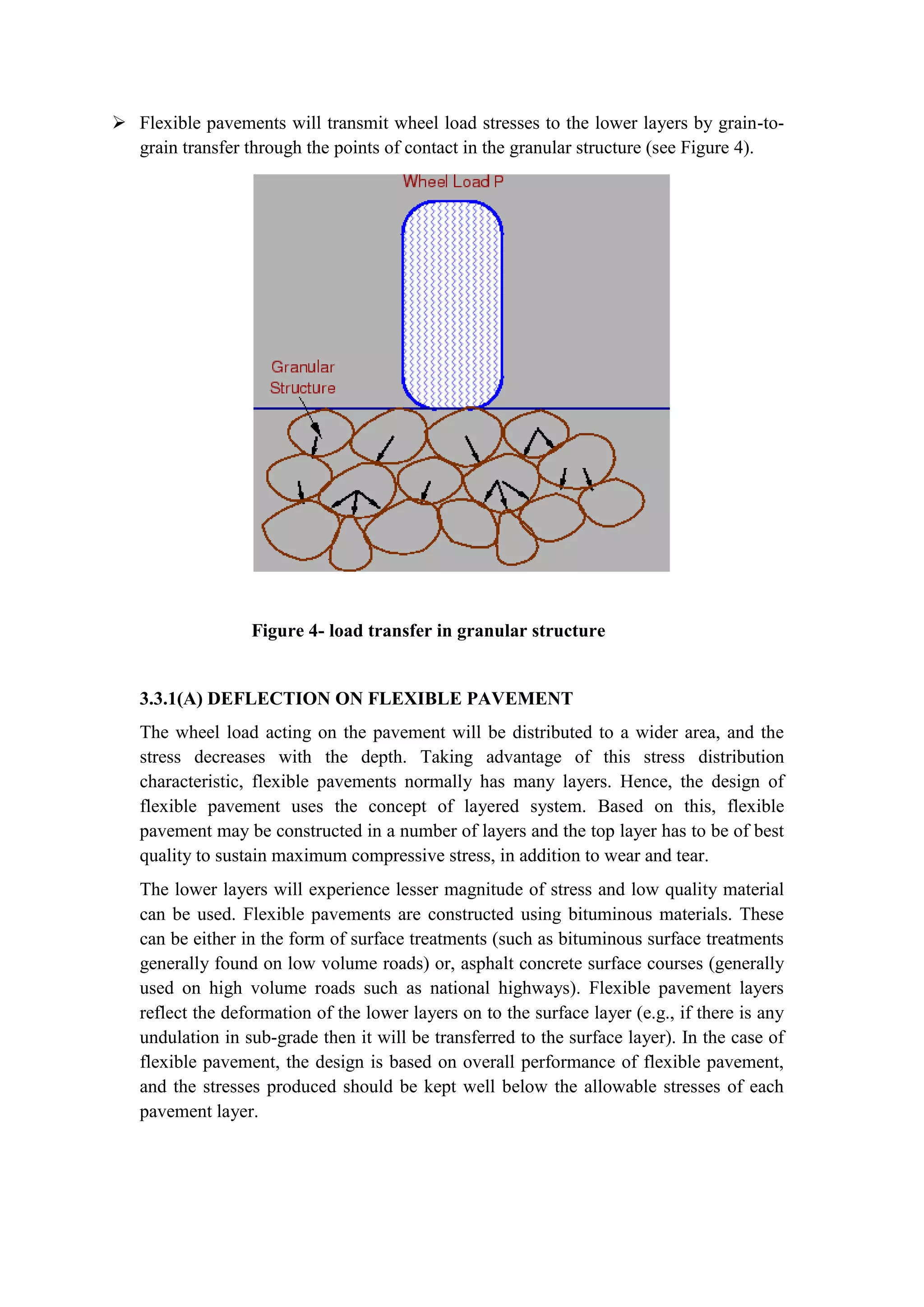  Flexible pavements will transmit wheel load stresses to the lower layers by grain-to-
grain transfer through the points of contact in the granular structure (see Figure 4).
Figure 4- load transfer in granular structure
3.3.1(A) DEFLECTION ON FLEXIBLE PAVEMENT
The wheel load acting on the pavement will be distributed to a wider area, and the
stress decreases with the depth. Taking advantage of this stress distribution
characteristic, flexible pavements normally has many layers. Hence, the design of
flexible pavement uses the concept of layered system. Based on this, flexible
pavement may be constructed in a number of layers and the top layer has to be of best
quality to sustain maximum compressive stress, in addition to wear and tear.
The lower layers will experience lesser magnitude of stress and low quality material
can be used. Flexible pavements are constructed using bituminous materials. These
can be either in the form of surface treatments (such as bituminous surface treatments
generally found on low volume roads) or, asphalt concrete surface courses (generally
used on high volume roads such as national highways). Flexible pavement layers
reflect the deformation of the lower layers on to the surface layer (e.g., if there is any
undulation in sub-grade then it will be transferred to the surface layer). In the case of
flexible pavement, the design is based on overall performance of flexible pavement,
and the stresses produced should be kept well below the allowable stresses of each
pavement layer.
 
