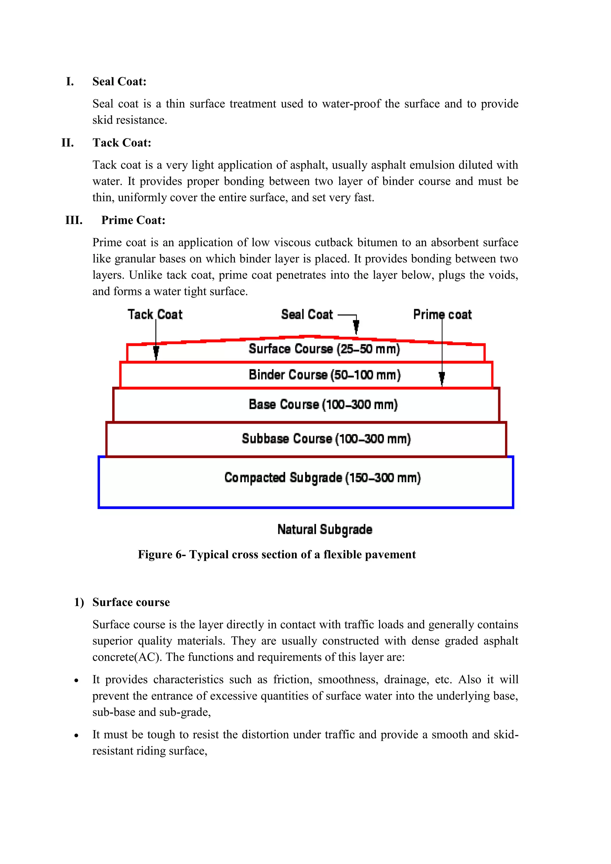 I. Seal Coat:
Seal coat is a thin surface treatment used to water-proof the surface and to provide
skid resistance.
II. Tack Coat:
Tack coat is a very light application of asphalt, usually asphalt emulsion diluted with
water. It provides proper bonding between two layer of binder course and must be
thin, uniformly cover the entire surface, and set very fast.
III. Prime Coat:
Prime coat is an application of low viscous cutback bitumen to an absorbent surface
like granular bases on which binder layer is placed. It provides bonding between two
layers. Unlike tack coat, prime coat penetrates into the layer below, plugs the voids,
and forms a water tight surface.
Figure 6- Typical cross section of a flexible pavement
1) Surface course
Surface course is the layer directly in contact with traffic loads and generally contains
superior quality materials. They are usually constructed with dense graded asphalt
concrete(AC). The functions and requirements of this layer are:
 It provides characteristics such as friction, smoothness, drainage, etc. Also it will
prevent the entrance of excessive quantities of surface water into the underlying base,
sub-base and sub-grade,
 It must be tough to resist the distortion under traffic and provide a smooth and skid-
resistant riding surface,
 