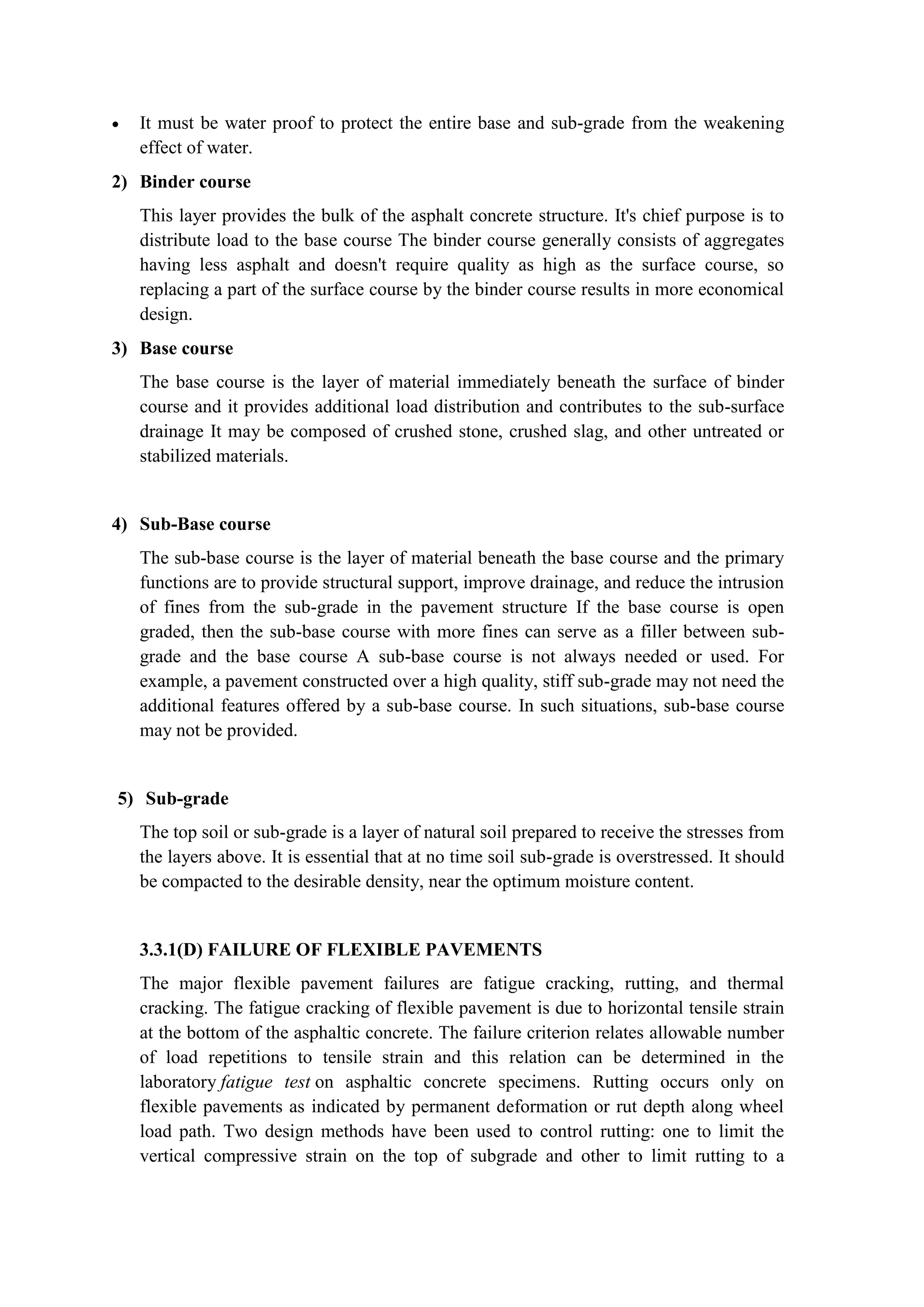  It must be water proof to protect the entire base and sub-grade from the weakening
effect of water.
2) Binder course
This layer provides the bulk of the asphalt concrete structure. It's chief purpose is to
distribute load to the base course The binder course generally consists of aggregates
having less asphalt and doesn't require quality as high as the surface course, so
replacing a part of the surface course by the binder course results in more economical
design.
3) Base course
The base course is the layer of material immediately beneath the surface of binder
course and it provides additional load distribution and contributes to the sub-surface
drainage It may be composed of crushed stone, crushed slag, and other untreated or
stabilized materials.
4) Sub-Base course
The sub-base course is the layer of material beneath the base course and the primary
functions are to provide structural support, improve drainage, and reduce the intrusion
of fines from the sub-grade in the pavement structure If the base course is open
graded, then the sub-base course with more fines can serve as a filler between sub-
grade and the base course A sub-base course is not always needed or used. For
example, a pavement constructed over a high quality, stiff sub-grade may not need the
additional features offered by a sub-base course. In such situations, sub-base course
may not be provided.
5) Sub-grade
The top soil or sub-grade is a layer of natural soil prepared to receive the stresses from
the layers above. It is essential that at no time soil sub-grade is overstressed. It should
be compacted to the desirable density, near the optimum moisture content.
3.3.1(D) FAILURE OF FLEXIBLE PAVEMENTS
The major flexible pavement failures are fatigue cracking, rutting, and thermal
cracking. The fatigue cracking of flexible pavement is due to horizontal tensile strain
at the bottom of the asphaltic concrete. The failure criterion relates allowable number
of load repetitions to tensile strain and this relation can be determined in the
laboratory fatigue test on asphaltic concrete specimens. Rutting occurs only on
flexible pavements as indicated by permanent deformation or rut depth along wheel
load path. Two design methods have been used to control rutting: one to limit the
vertical compressive strain on the top of subgrade and other to limit rutting to a
 