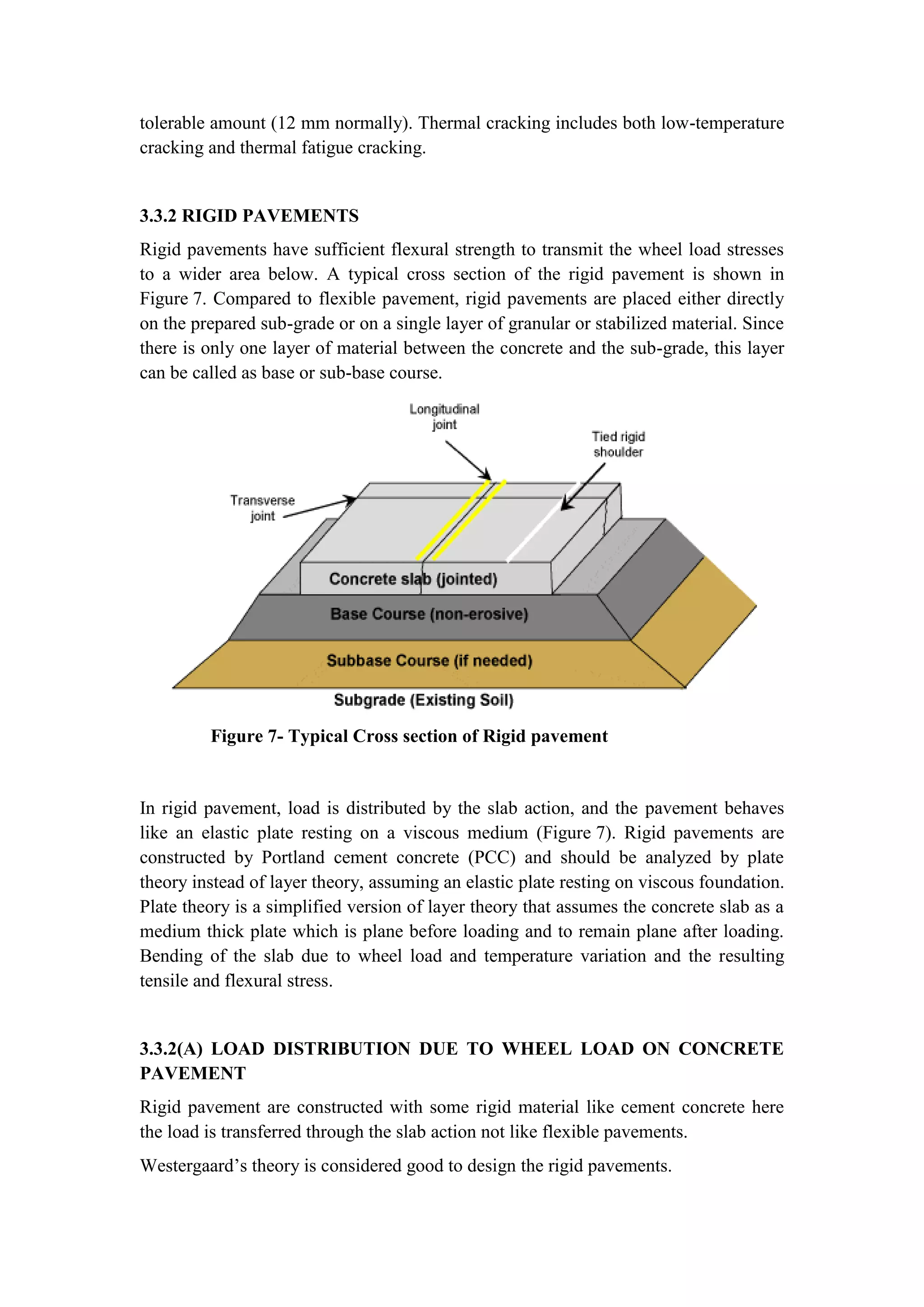 tolerable amount (12 mm normally). Thermal cracking includes both low-temperature
cracking and thermal fatigue cracking.
3.3.2 RIGID PAVEMENTS
Rigid pavements have sufficient flexural strength to transmit the wheel load stresses
to a wider area below. A typical cross section of the rigid pavement is shown in
Figure 7. Compared to flexible pavement, rigid pavements are placed either directly
on the prepared sub-grade or on a single layer of granular or stabilized material. Since
there is only one layer of material between the concrete and the sub-grade, this layer
can be called as base or sub-base course.
Figure 7- Typical Cross section of Rigid pavement
In rigid pavement, load is distributed by the slab action, and the pavement behaves
like an elastic plate resting on a viscous medium (Figure 7). Rigid pavements are
constructed by Portland cement concrete (PCC) and should be analyzed by plate
theory instead of layer theory, assuming an elastic plate resting on viscous foundation.
Plate theory is a simplified version of layer theory that assumes the concrete slab as a
medium thick plate which is plane before loading and to remain plane after loading.
Bending of the slab due to wheel load and temperature variation and the resulting
tensile and flexural stress.
3.3.2(A) LOAD DISTRIBUTION DUE TO WHEEL LOAD ON CONCRETE
PAVEMENT
Rigid pavement are constructed with some rigid material like cement concrete here
the load is transferred through the slab action not like flexible pavements.
Westergaard’s theory is considered good to design the rigid pavements.
 