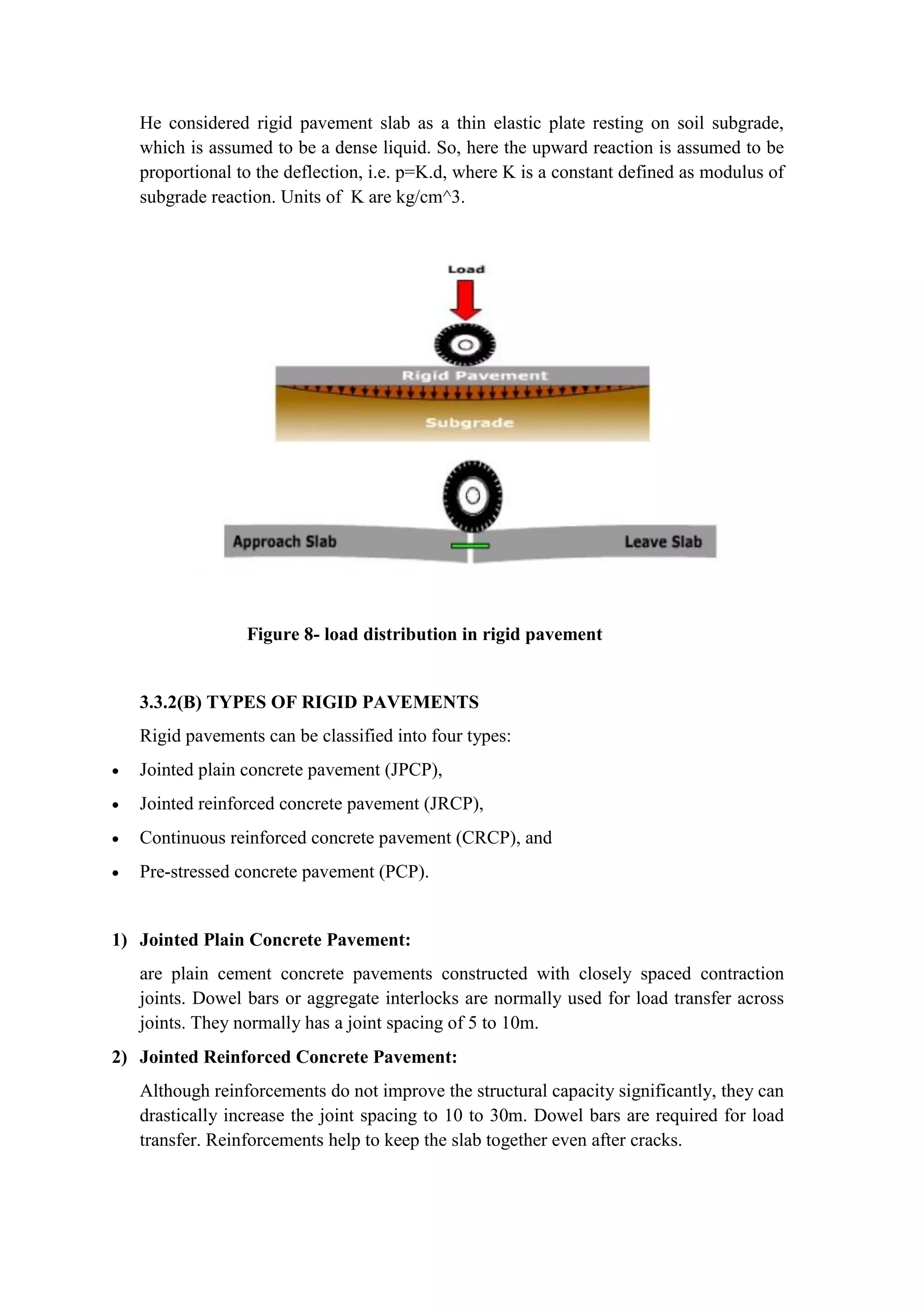 He considered rigid pavement slab as a thin elastic plate resting on soil subgrade,
which is assumed to be a dense liquid. So, here the upward reaction is assumed to be
proportional to the deflection, i.e. p=K.d, where K is a constant defined as modulus of
subgrade reaction. Units of K are kg/cm^3.
Figure 8- load distribution in rigid pavement
3.3.2(B) TYPES OF RIGID PAVEMENTS
Rigid pavements can be classified into four types:
 Jointed plain concrete pavement (JPCP),
 Jointed reinforced concrete pavement (JRCP),
 Continuous reinforced concrete pavement (CRCP), and
 Pre-stressed concrete pavement (PCP).
1) Jointed Plain Concrete Pavement:
are plain cement concrete pavements constructed with closely spaced contraction
joints. Dowel bars or aggregate interlocks are normally used for load transfer across
joints. They normally has a joint spacing of 5 to 10m.
2) Jointed Reinforced Concrete Pavement:
Although reinforcements do not improve the structural capacity significantly, they can
drastically increase the joint spacing to 10 to 30m. Dowel bars are required for load
transfer. Reinforcements help to keep the slab together even after cracks.
 