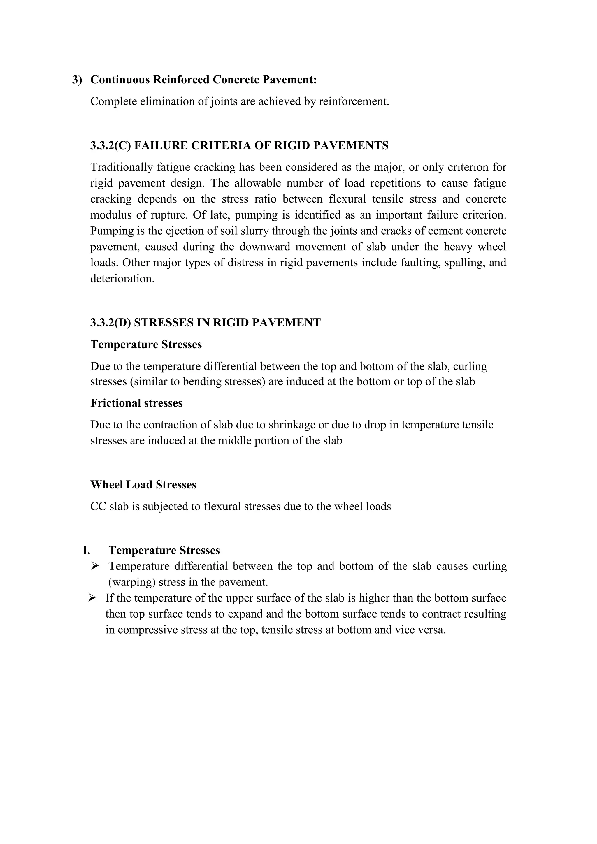 3) Continuous Reinforced Concrete Pavement:
Complete elimination of joints are achieved by reinforcement.
3.3.2(C) FAILURE CRITERIA OF RIGID PAVEMENTS
Traditionally fatigue cracking has been considered as the major, or only criterion for
rigid pavement design. The allowable number of load repetitions to cause fatigue
cracking depends on the stress ratio between flexural tensile stress and concrete
modulus of rupture. Of late, pumping is identified as an important failure criterion.
Pumping is the ejection of soil slurry through the joints and cracks of cement concrete
pavement, caused during the downward movement of slab under the heavy wheel
loads. Other major types of distress in rigid pavements include faulting, spalling, and
deterioration.
3.3.2(D) STRESSES IN RIGID PAVEMENT
Temperature Stresses
Due to the temperature differential between the top and bottom of the slab, curling
stresses (similar to bending stresses) are induced at the bottom or top of the slab
Frictional stresses
Due to the contraction of slab due to shrinkage or due to drop in temperature tensile
stresses are induced at the middle portion of the slab
Wheel Load Stresses
CC slab is subjected to flexural stresses due to the wheel loads
I. Temperature Stresses
 Temperature differential between the top and bottom of the slab causes curling
(warping) stress in the pavement.
 If the temperature of the upper surface of the slab is higher than the bottom surface
then top surface tends to expand and the bottom surface tends to contract resulting
in compressive stress at the top, tensile stress at bottom and vice versa.
 