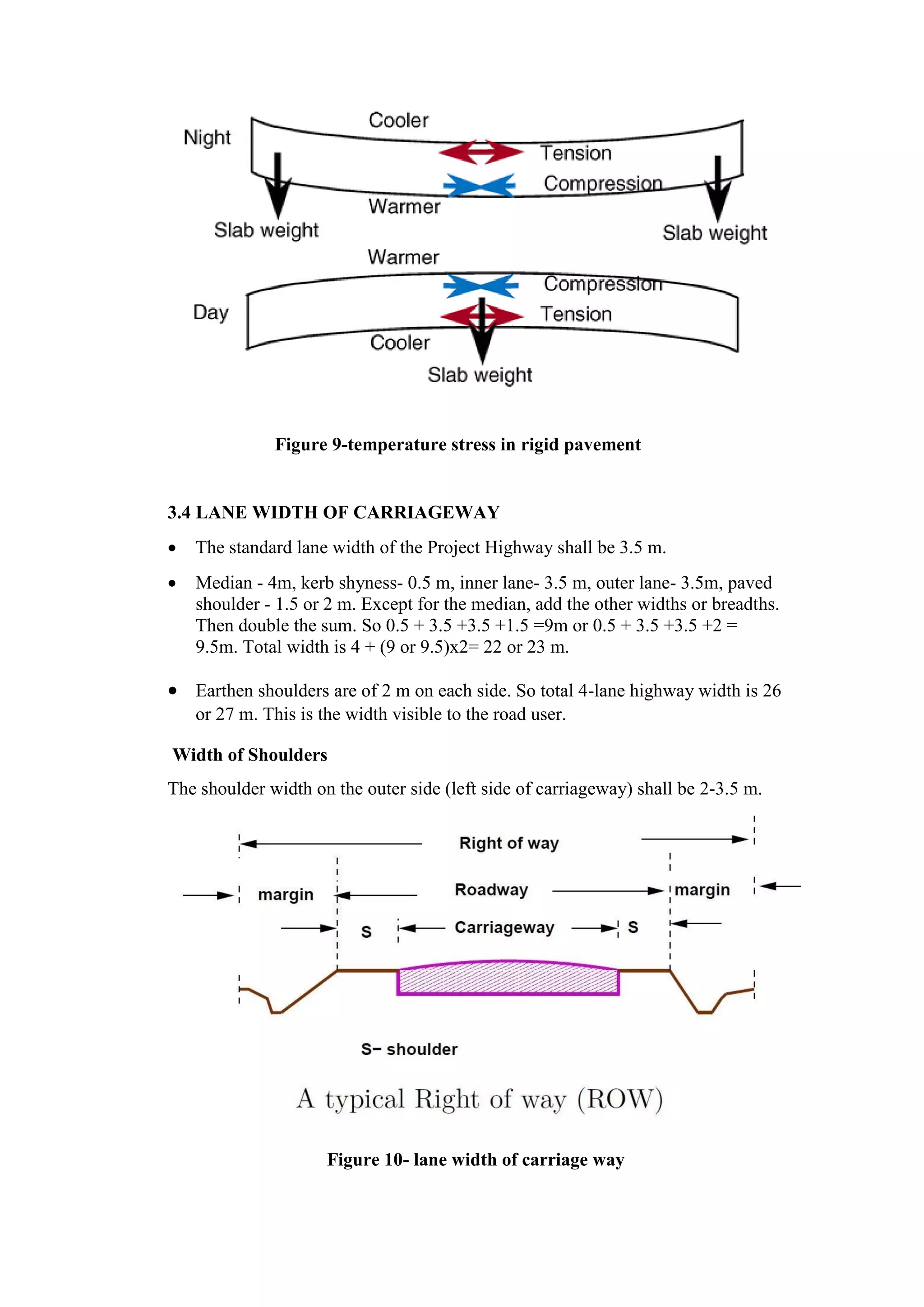 Figure 9-temperature stress in rigid pavement
3.4 LANE WIDTH OF CARRIAGEWAY
 The standard lane width of the Project Highway shall be 3.5 m.
 Median - 4m, kerb shyness- 0.5 m, inner lane- 3.5 m, outer lane- 3.5m, paved
shoulder - 1.5 or 2 m. Except for the median, add the other widths or breadths.
Then double the sum. So 0.5 + 3.5 +3.5 +1.5 =9m or 0.5 + 3.5 +3.5 +2 =
9.5m. Total width is 4 + (9 or 9.5)x2= 22 or 23 m.
 Earthen shoulders are of 2 m on each side. So total 4-lane highway width is 26
or 27 m. This is the width visible to the road user.
Width of Shoulders
The shoulder width on the outer side (left side of carriageway) shall be 2-3.5 m.
Figure 10- lane width of carriage way
 