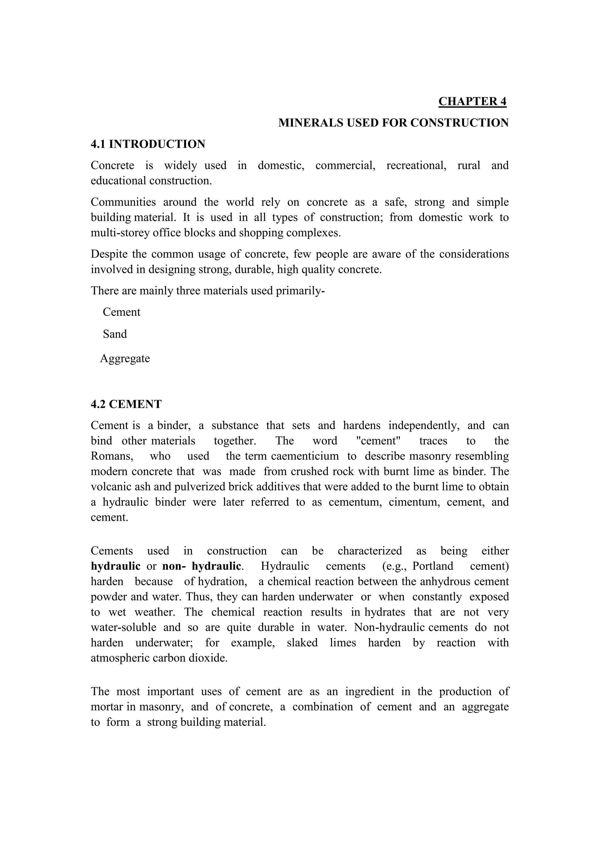 CHAPTER 4
MINERALS USED FOR CONSTRUCTION
4.1 INTRODUCTION
Concrete is widely used in domestic, commercial, recreational, rural and
educational construction.
Communities around the world rely on concrete as a safe, strong and simple
building material. It is used in all types of construction; from domestic work to
multi-storey office blocks and shopping complexes.
Despite the common usage of concrete, few people are aware of the considerations
involved in designing strong, durable, high quality concrete.
There are mainly three materials used primarily-
Cement
Sand
Aggregate
4.2 CEMENT
Cement is a binder, a substance that sets and hardens independently, and can
bind other materials together. The word "cement" traces to the
Romans, who used the term caementicium to describe masonry resembling
modern concrete that was made from crushed rock with burnt lime as binder. The
volcanic ash and pulverized brick additives that were added to the burnt lime to obtain
a hydraulic binder were later referred to as cementum, cimentum, cement, and
cement.
Cements used in construction can be characterized as being either
hydraulic or non- hydraulic. Hydraulic cements (e.g., Portland cement)
harden because of hydration, a chemical reaction between the anhydrous cement
powder and water. Thus, they can harden underwater or when constantly exposed
to wet weather. The chemical reaction results in hydrates that are not very
water-soluble and so are quite durable in water. Non-hydraulic cements do not
harden underwater; for example, slaked limes harden by reaction with
atmospheric carbon dioxide.
The most important uses of cement are as an ingredient in the production of
mortar in masonry, and of concrete, a combination of cement and an aggregate
to form a strong building material.
 