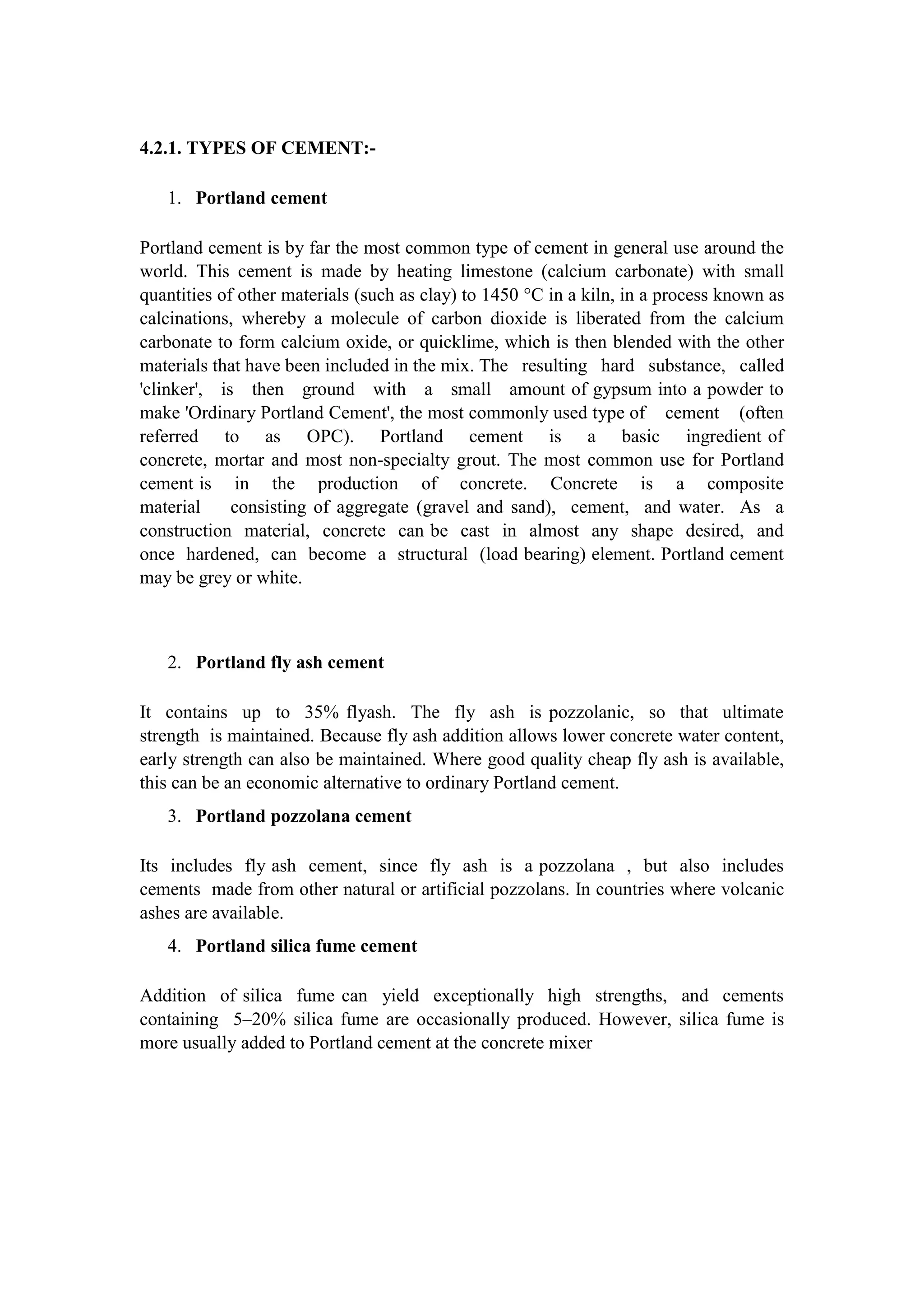 4.2.1. TYPES OF CEMENT:-
1. Portland cement
Portland cement is by far the most common type of cement in general use around the
world. This cement is made by heating limestone (calcium carbonate) with small
quantities of other materials (such as clay) to 1450 °C in a kiln, in a process known as
calcinations, whereby a molecule of carbon dioxide is liberated from the calcium
carbonate to form calcium oxide, or quicklime, which is then blended with the other
materials that have been included in the mix. The resulting hard substance, called
'clinker', is then ground with a small amount of gypsum into a powder to
make 'Ordinary Portland Cement', the most commonly used type of cement (often
referred to as OPC). Portland cement is a basic ingredient of
concrete, mortar and most non-specialty grout. The most common use for Portland
cement is in the production of concrete. Concrete is a composite
material consisting of aggregate (gravel and sand), cement, and water. As a
construction material, concrete can be cast in almost any shape desired, and
once hardened, can become a structural (load bearing) element. Portland cement
may be grey or white.
2. Portland fly ash cement
It contains up to 35% flyash. The fly ash is pozzolanic, so that ultimate
strength is maintained. Because fly ash addition allows lower concrete water content,
early strength can also be maintained. Where good quality cheap fly ash is available,
this can be an economic alternative to ordinary Portland cement.
3. Portland pozzolana cement
Its includes fly ash cement, since fly ash is a pozzolana , but also includes
cements made from other natural or artificial pozzolans. In countries where volcanic
ashes are available.
4. Portland silica fume cement
Addition of silica fume can yield exceptionally high strengths, and cements
containing 5–20% silica fume are occasionally produced. However, silica fume is
more usually added to Portland cement at the concrete mixer
 