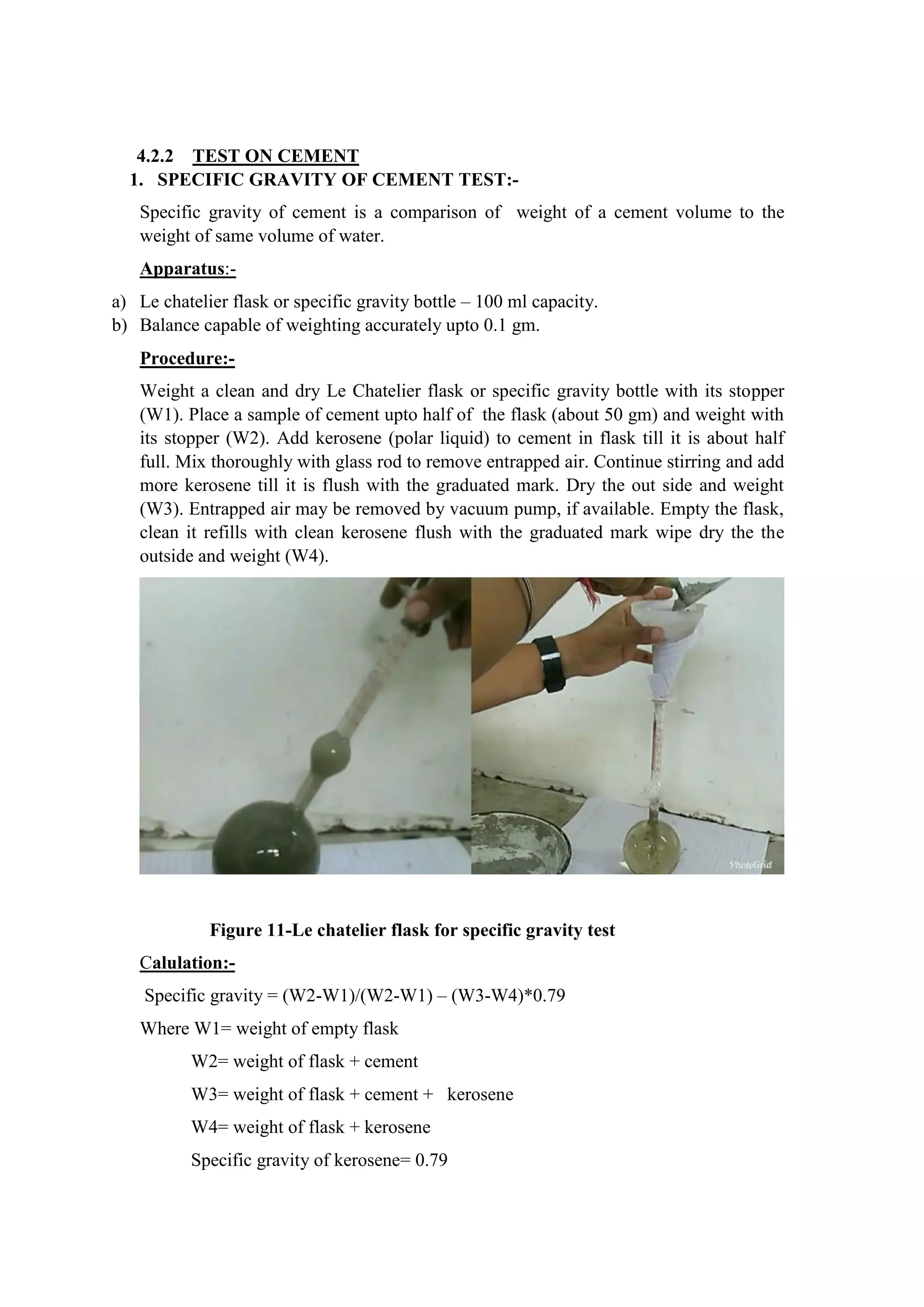 4.2.2 TEST ON CEMENT
1. SPECIFIC GRAVITY OF CEMENT TEST:-
Specific gravity of cement is a comparison of weight of a cement volume to the
weight of same volume of water.
Apparatus:-
a) Le chatelier flask or specific gravity bottle – 100 ml capacity.
b) Balance capable of weighting accurately upto 0.1 gm.
Procedure:-
Weight a clean and dry Le Chatelier flask or specific gravity bottle with its stopper
(W1). Place a sample of cement upto half of the flask (about 50 gm) and weight with
its stopper (W2). Add kerosene (polar liquid) to cement in flask till it is about half
full. Mix thoroughly with glass rod to remove entrapped air. Continue stirring and add
more kerosene till it is flush with the graduated mark. Dry the out side and weight
(W3). Entrapped air may be removed by vacuum pump, if available. Empty the flask,
clean it refills with clean kerosene flush with the graduated mark wipe dry the the
outside and weight (W4).
Figure 11-Le chatelier flask for specific gravity test
Calulation:-
Specific gravity = (W2-W1)/(W2-W1) – (W3-W4)*0.79
Where W1= weight of empty flask
W2= weight of flask + cement
W3= weight of flask + cement + kerosene
W4= weight of flask + kerosene
Specific gravity of kerosene= 0.79
 