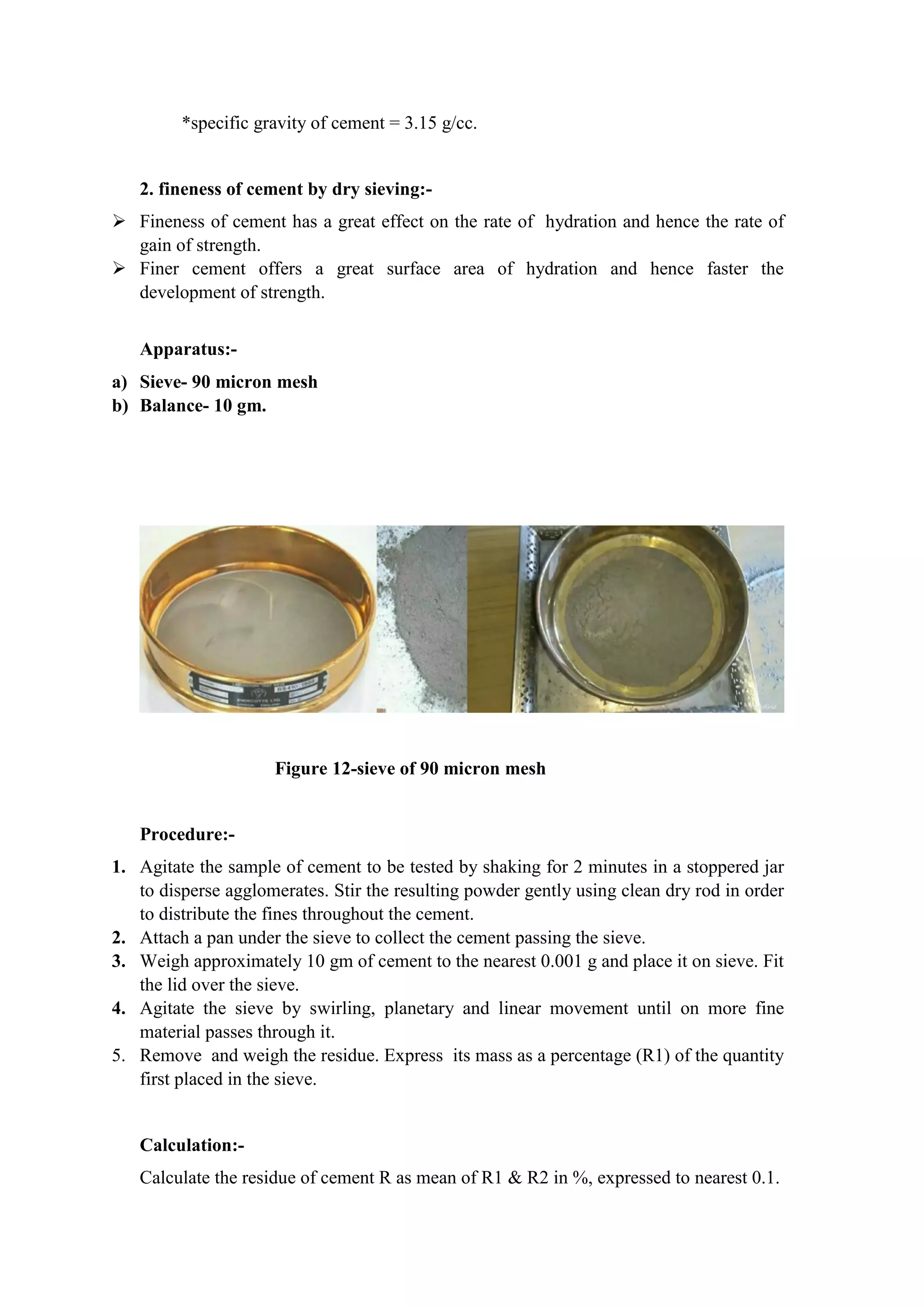 *specific gravity of cement = 3.15 g/cc.
2. fineness of cement by dry sieving:-
 Fineness of cement has a great effect on the rate of hydration and hence the rate of
gain of strength.
 Finer cement offers a great surface area of hydration and hence faster the
development of strength.
Apparatus:-
a) Sieve- 90 micron mesh
b) Balance- 10 gm.
Figure 12-sieve of 90 micron mesh
Procedure:-
1. Agitate the sample of cement to be tested by shaking for 2 minutes in a stoppered jar
to disperse agglomerates. Stir the resulting powder gently using clean dry rod in order
to distribute the fines throughout the cement.
2. Attach a pan under the sieve to collect the cement passing the sieve.
3. Weigh approximately 10 gm of cement to the nearest 0.001 g and place it on sieve. Fit
the lid over the sieve.
4. Agitate the sieve by swirling, planetary and linear movement until on more fine
material passes through it.
5. Remove and weigh the residue. Express its mass as a percentage (R1) of the quantity
first placed in the sieve.
Calculation:-
Calculate the residue of cement R as mean of R1 & R2 in %, expressed to nearest 0.1.
 