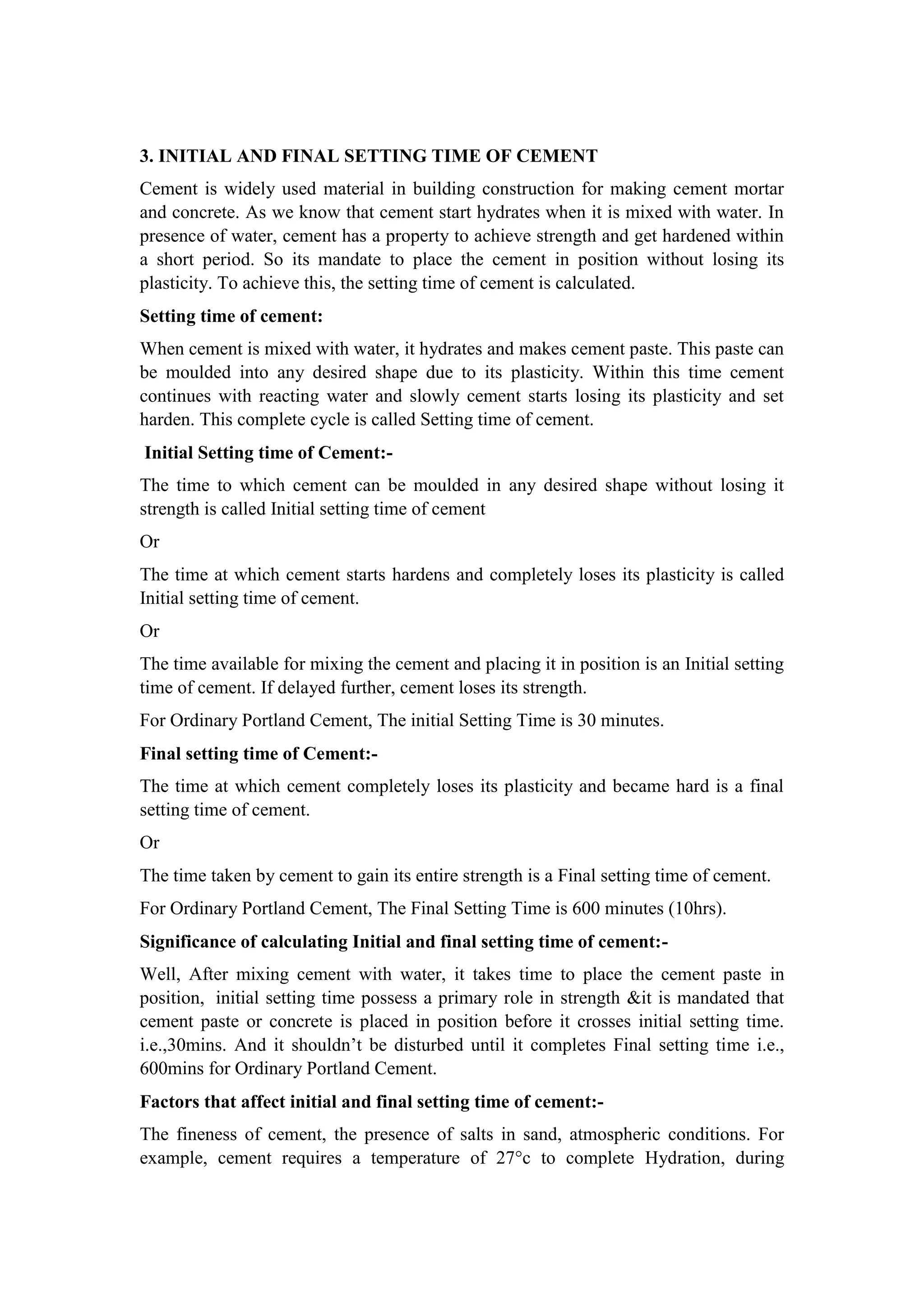 3. INITIAL AND FINAL SETTING TIME OF CEMENT
Cement is widely used material in building construction for making cement mortar
and concrete. As we know that cement start hydrates when it is mixed with water. In
presence of water, cement has a property to achieve strength and get hardened within
a short period. So its mandate to place the cement in position without losing its
plasticity. To achieve this, the setting time of cement is calculated.
Setting time of cement:
When cement is mixed with water, it hydrates and makes cement paste. This paste can
be moulded into any desired shape due to its plasticity. Within this time cement
continues with reacting water and slowly cement starts losing its plasticity and set
harden. This complete cycle is called Setting time of cement.
Initial Setting time of Cement:-
The time to which cement can be moulded in any desired shape without losing it
strength is called Initial setting time of cement
Or
The time at which cement starts hardens and completely loses its plasticity is called
Initial setting time of cement.
Or
The time available for mixing the cement and placing it in position is an Initial setting
time of cement. If delayed further, cement loses its strength.
For Ordinary Portland Cement, The initial Setting Time is 30 minutes.
Final setting time of Cement:-
The time at which cement completely loses its plasticity and became hard is a final
setting time of cement.
Or
The time taken by cement to gain its entire strength is a Final setting time of cement.
For Ordinary Portland Cement, The Final Setting Time is 600 minutes (10hrs).
Significance of calculating Initial and final setting time of cement:-
Well, After mixing cement with water, it takes time to place the cement paste in
position, initial setting time possess a primary role in strength &it is mandated that
cement paste or concrete is placed in position before it crosses initial setting time.
i.e.,30mins. And it shouldn’t be disturbed until it completes Final setting time i.e.,
600mins for Ordinary Portland Cement.
Factors that affect initial and final setting time of cement:-
The fineness of cement, the presence of salts in sand, atmospheric conditions. For
example, cement requires a temperature of 27°c to complete Hydration, during
 