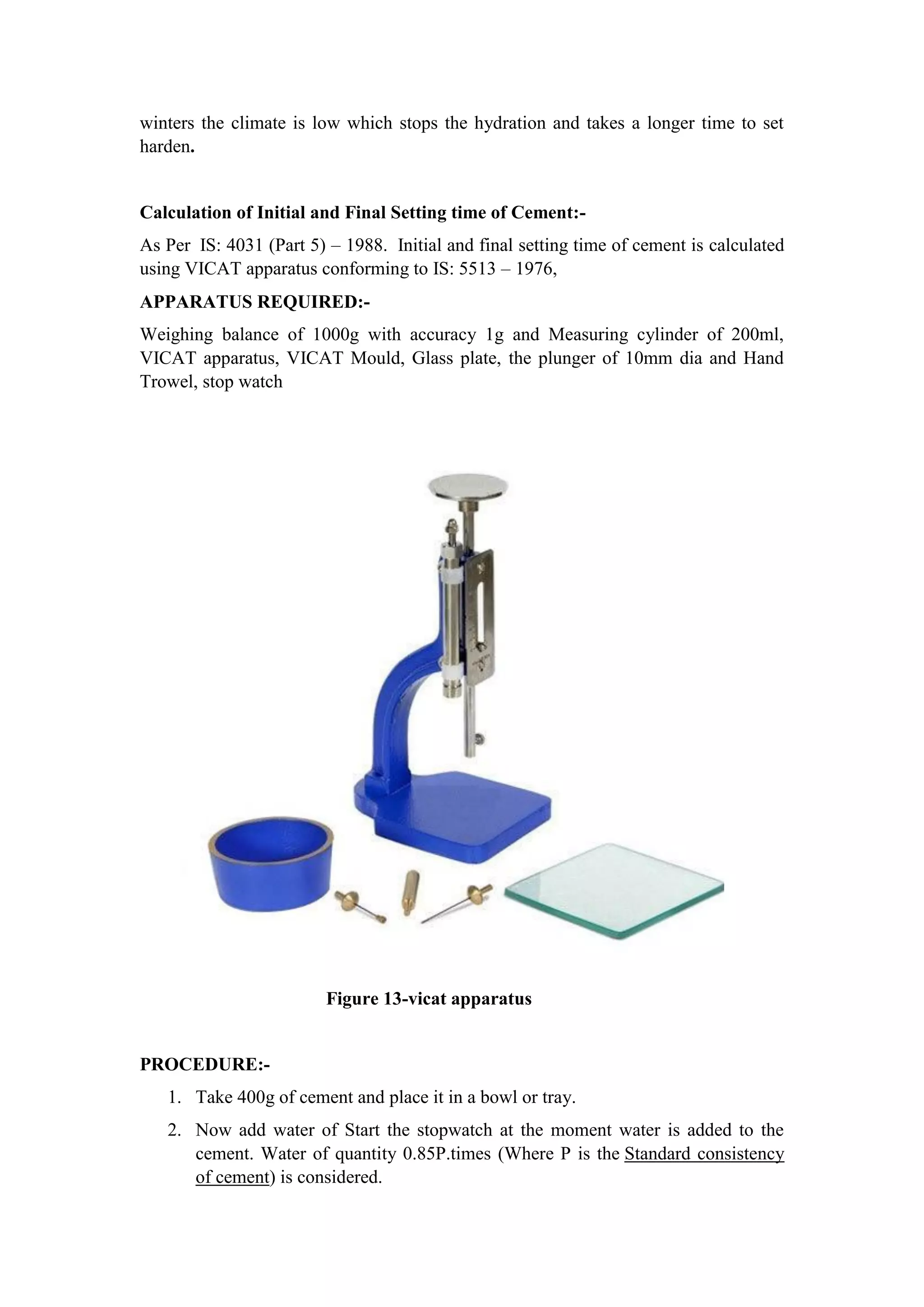 winters the climate is low which stops the hydration and takes a longer time to set
harden.
Calculation of Initial and Final Setting time of Cement:-
As Per IS: 4031 (Part 5) – 1988. Initial and final setting time of cement is calculated
using VICAT apparatus conforming to IS: 5513 – 1976,
APPARATUS REQUIRED:-
Weighing balance of 1000g with accuracy 1g and Measuring cylinder of 200ml,
VICAT apparatus, VICAT Mould, Glass plate, the plunger of 10mm dia and Hand
Trowel, stop watch
Figure 13-vicat apparatus
PROCEDURE:-
1. Take 400g of cement and place it in a bowl or tray.
2. Now add water of Start the stopwatch at the moment water is added to the
cement. Water of quantity 0.85P.times (Where P is the Standard consistency
of cement) is considered.
 