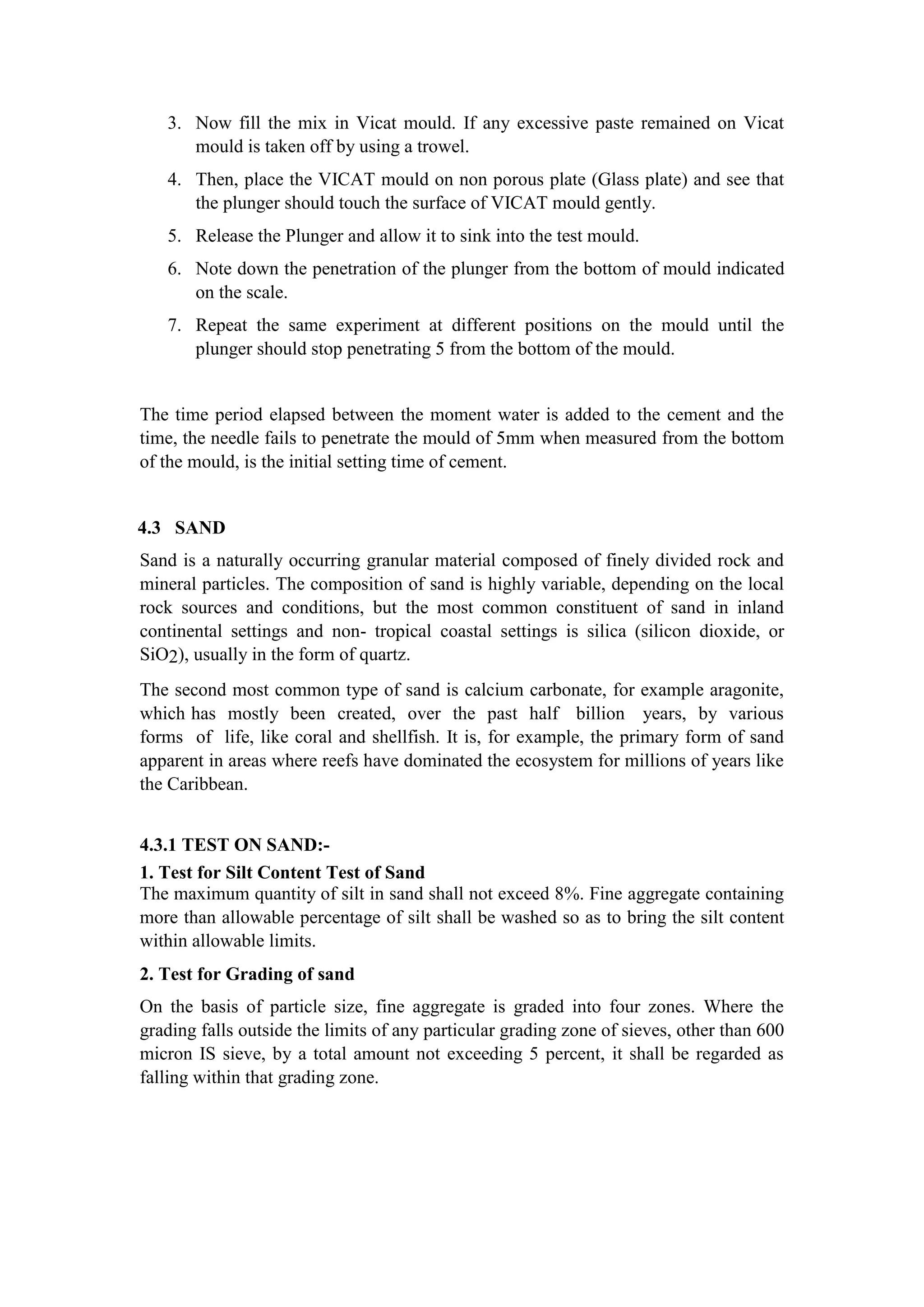 3. Now fill the mix in Vicat mould. If any excessive paste remained on Vicat
mould is taken off by using a trowel.
4. Then, place the VICAT mould on non porous plate (Glass plate) and see that
the plunger should touch the surface of VICAT mould gently.
5. Release the Plunger and allow it to sink into the test mould.
6. Note down the penetration of the plunger from the bottom of mould indicated
on the scale.
7. Repeat the same experiment at different positions on the mould until the
plunger should stop penetrating 5 from the bottom of the mould.
The time period elapsed between the moment water is added to the cement and the
time, the needle fails to penetrate the mould of 5mm when measured from the bottom
of the mould, is the initial setting time of cement.
4.3 SAND
Sand is a naturally occurring granular material composed of finely divided rock and
mineral particles. The composition of sand is highly variable, depending on the local
rock sources and conditions, but the most common constituent of sand in inland
continental settings and non- tropical coastal settings is silica (silicon dioxide, or
SiO2), usually in the form of quartz.
The second most common type of sand is calcium carbonate, for example aragonite,
which has mostly been created, over the past half billion years, by various
forms of life, like coral and shellfish. It is, for example, the primary form of sand
apparent in areas where reefs have dominated the ecosystem for millions of years like
the Caribbean.
4.3.1 TEST ON SAND:-
1. Test for Silt Content Test of Sand
The maximum quantity of silt in sand shall not exceed 8%. Fine aggregate containing
more than allowable percentage of silt shall be washed so as to bring the silt content
within allowable limits.
2. Test for Grading of sand
On the basis of particle size, fine aggregate is graded into four zones. Where the
grading falls outside the limits of any particular grading zone of sieves, other than 600
micron IS sieve, by a total amount not exceeding 5 percent, it shall be regarded as
falling within that grading zone.
 
