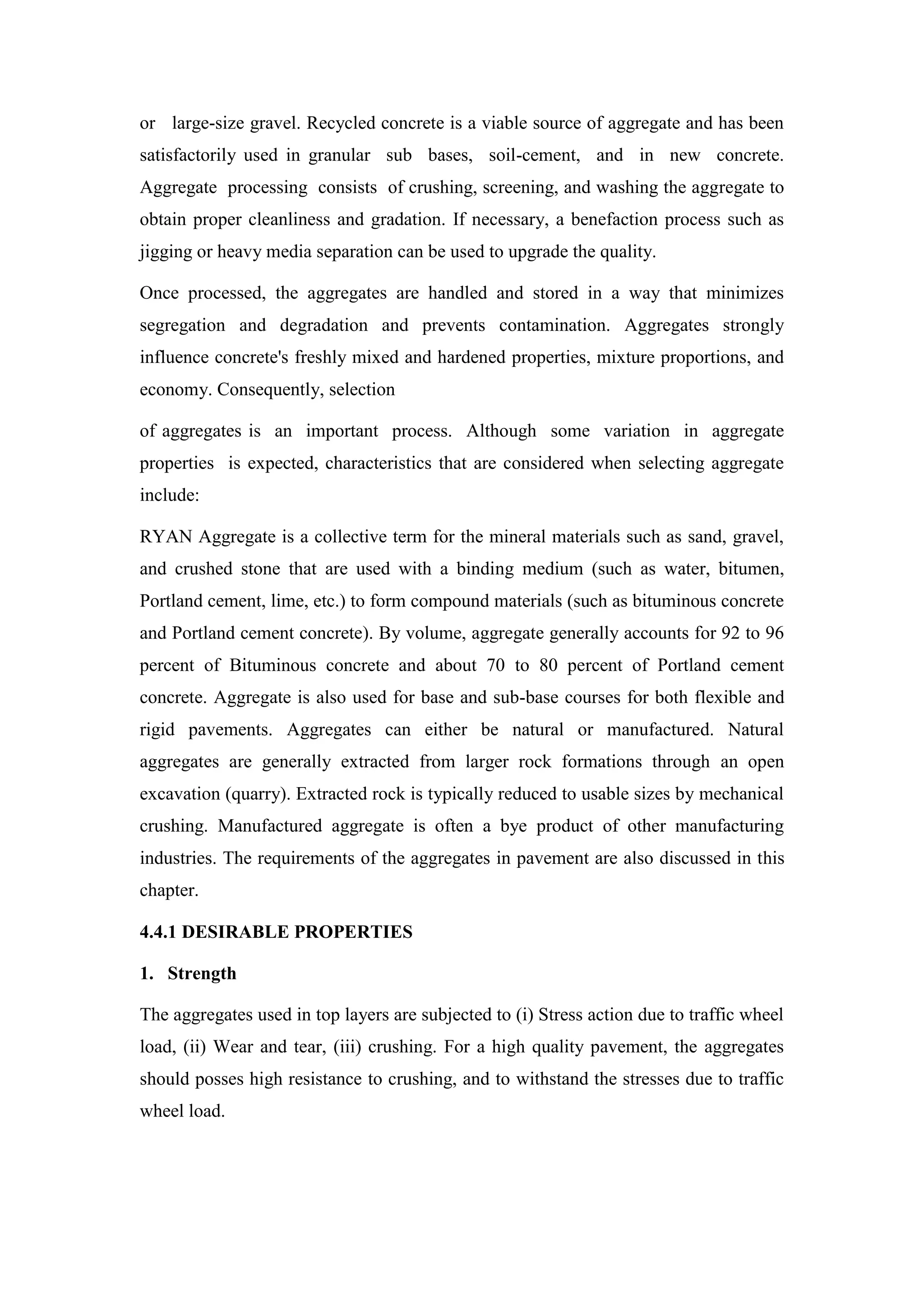 or large-size gravel. Recycled concrete is a viable source of aggregate and has been
satisfactorily used in granular sub bases, soil-cement, and in new concrete.
Aggregate processing consists of crushing, screening, and washing the aggregate to
obtain proper cleanliness and gradation. If necessary, a benefaction process such as
jigging or heavy media separation can be used to upgrade the quality.
Once processed, the aggregates are handled and stored in a way that minimizes
segregation and degradation and prevents contamination. Aggregates strongly
influence concrete's freshly mixed and hardened properties, mixture proportions, and
economy. Consequently, selection
of aggregates is an important process. Although some variation in aggregate
properties is expected, characteristics that are considered when selecting aggregate
include:
RYAN Aggregate is a collective term for the mineral materials such as sand, gravel,
and crushed stone that are used with a binding medium (such as water, bitumen,
Portland cement, lime, etc.) to form compound materials (such as bituminous concrete
and Portland cement concrete). By volume, aggregate generally accounts for 92 to 96
percent of Bituminous concrete and about 70 to 80 percent of Portland cement
concrete. Aggregate is also used for base and sub-base courses for both flexible and
rigid pavements. Aggregates can either be natural or manufactured. Natural
aggregates are generally extracted from larger rock formations through an open
excavation (quarry). Extracted rock is typically reduced to usable sizes by mechanical
crushing. Manufactured aggregate is often a bye product of other manufacturing
industries. The requirements of the aggregates in pavement are also discussed in this
chapter.
4.4.1 DESIRABLE PROPERTIES
1. Strength
The aggregates used in top layers are subjected to (i) Stress action due to traffic wheel
load, (ii) Wear and tear, (iii) crushing. For a high quality pavement, the aggregates
should posses high resistance to crushing, and to withstand the stresses due to traffic
wheel load.
 