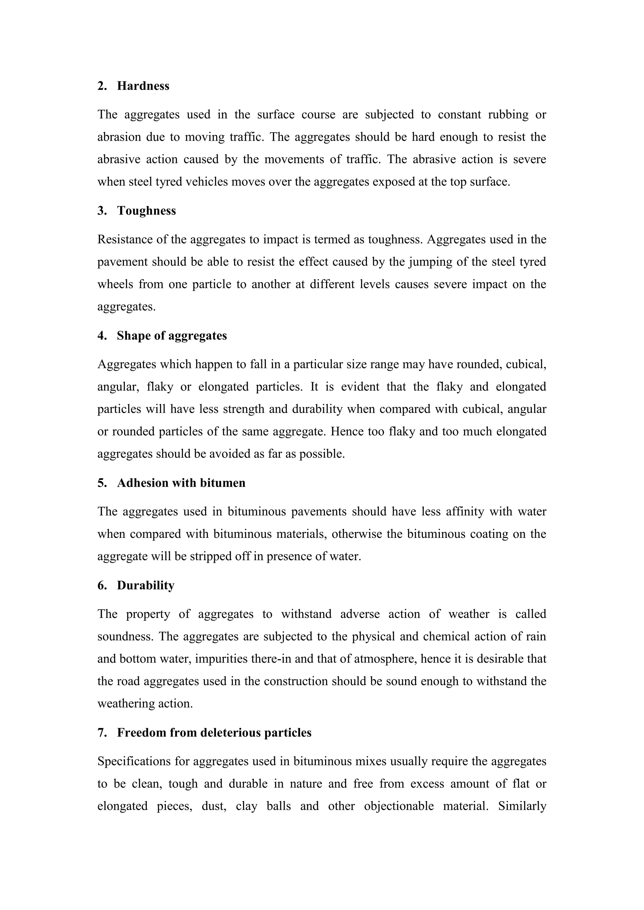 2. Hardness
The aggregates used in the surface course are subjected to constant rubbing or
abrasion due to moving traffic. The aggregates should be hard enough to resist the
abrasive action caused by the movements of traffic. The abrasive action is severe
when steel tyred vehicles moves over the aggregates exposed at the top surface.
3. Toughness
Resistance of the aggregates to impact is termed as toughness. Aggregates used in the
pavement should be able to resist the effect caused by the jumping of the steel tyred
wheels from one particle to another at different levels causes severe impact on the
aggregates.
4. Shape of aggregates
Aggregates which happen to fall in a particular size range may have rounded, cubical,
angular, flaky or elongated particles. It is evident that the flaky and elongated
particles will have less strength and durability when compared with cubical, angular
or rounded particles of the same aggregate. Hence too flaky and too much elongated
aggregates should be avoided as far as possible.
5. Adhesion with bitumen
The aggregates used in bituminous pavements should have less affinity with water
when compared with bituminous materials, otherwise the bituminous coating on the
aggregate will be stripped off in presence of water.
6. Durability
The property of aggregates to withstand adverse action of weather is called
soundness. The aggregates are subjected to the physical and chemical action of rain
and bottom water, impurities there-in and that of atmosphere, hence it is desirable that
the road aggregates used in the construction should be sound enough to withstand the
weathering action.
7. Freedom from deleterious particles
Specifications for aggregates used in bituminous mixes usually require the aggregates
to be clean, tough and durable in nature and free from excess amount of flat or
elongated pieces, dust, clay balls and other objectionable material. Similarly
 