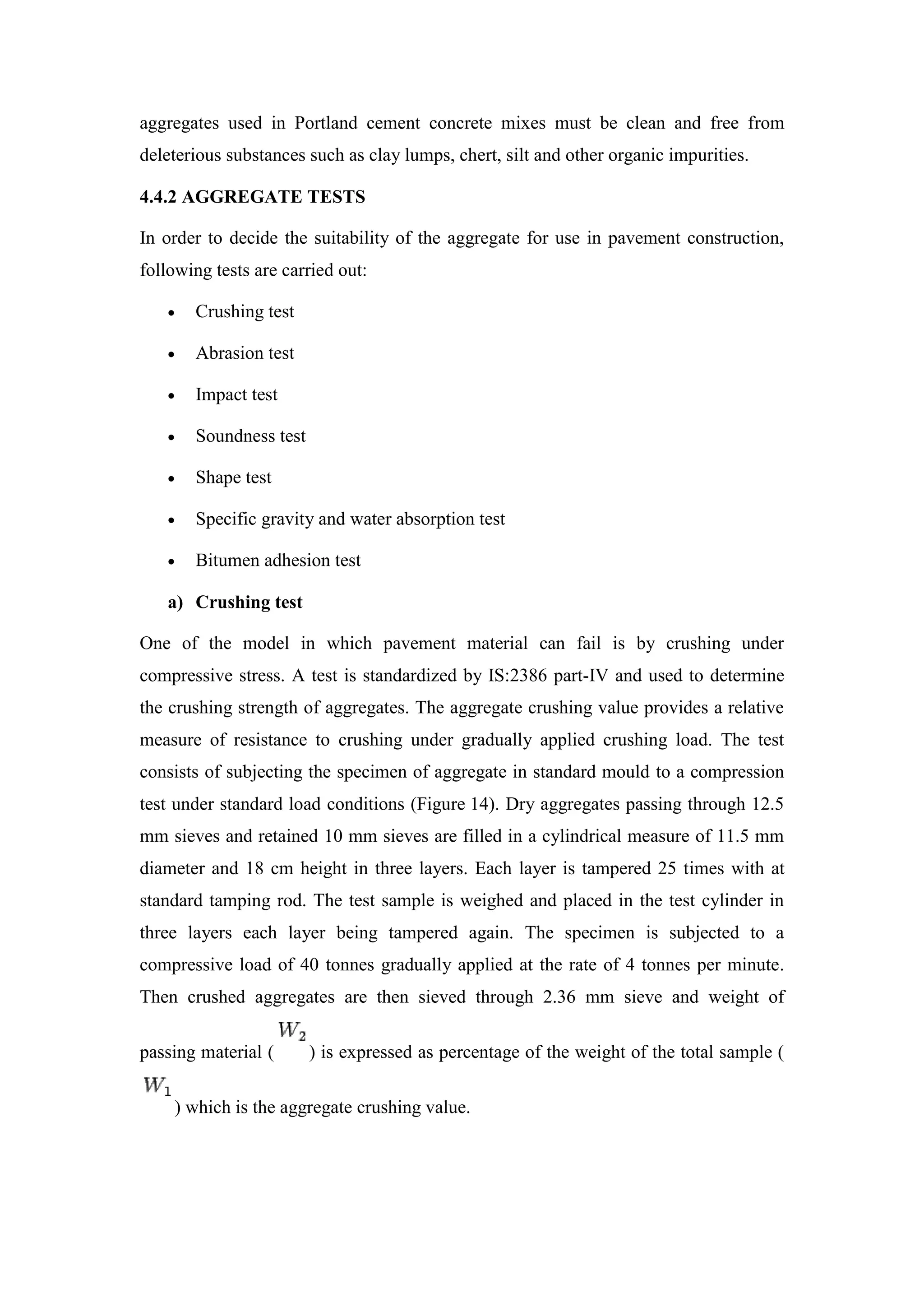 aggregates used in Portland cement concrete mixes must be clean and free from
deleterious substances such as clay lumps, chert, silt and other organic impurities.
4.4.2 AGGREGATE TESTS
In order to decide the suitability of the aggregate for use in pavement construction,
following tests are carried out:
 Crushing test
 Abrasion test
 Impact test
 Soundness test
 Shape test
 Specific gravity and water absorption test
 Bitumen adhesion test
a) Crushing test
One of the model in which pavement material can fail is by crushing under
compressive stress. A test is standardized by IS:2386 part-IV and used to determine
the crushing strength of aggregates. The aggregate crushing value provides a relative
measure of resistance to crushing under gradually applied crushing load. The test
consists of subjecting the specimen of aggregate in standard mould to a compression
test under standard load conditions (Figure 14). Dry aggregates passing through 12.5
mm sieves and retained 10 mm sieves are filled in a cylindrical measure of 11.5 mm
diameter and 18 cm height in three layers. Each layer is tampered 25 times with at
standard tamping rod. The test sample is weighed and placed in the test cylinder in
three layers each layer being tampered again. The specimen is subjected to a
compressive load of 40 tonnes gradually applied at the rate of 4 tonnes per minute.
Then crushed aggregates are then sieved through 2.36 mm sieve and weight of
passing material ( ) is expressed as percentage of the weight of the total sample (
) which is the aggregate crushing value.
 