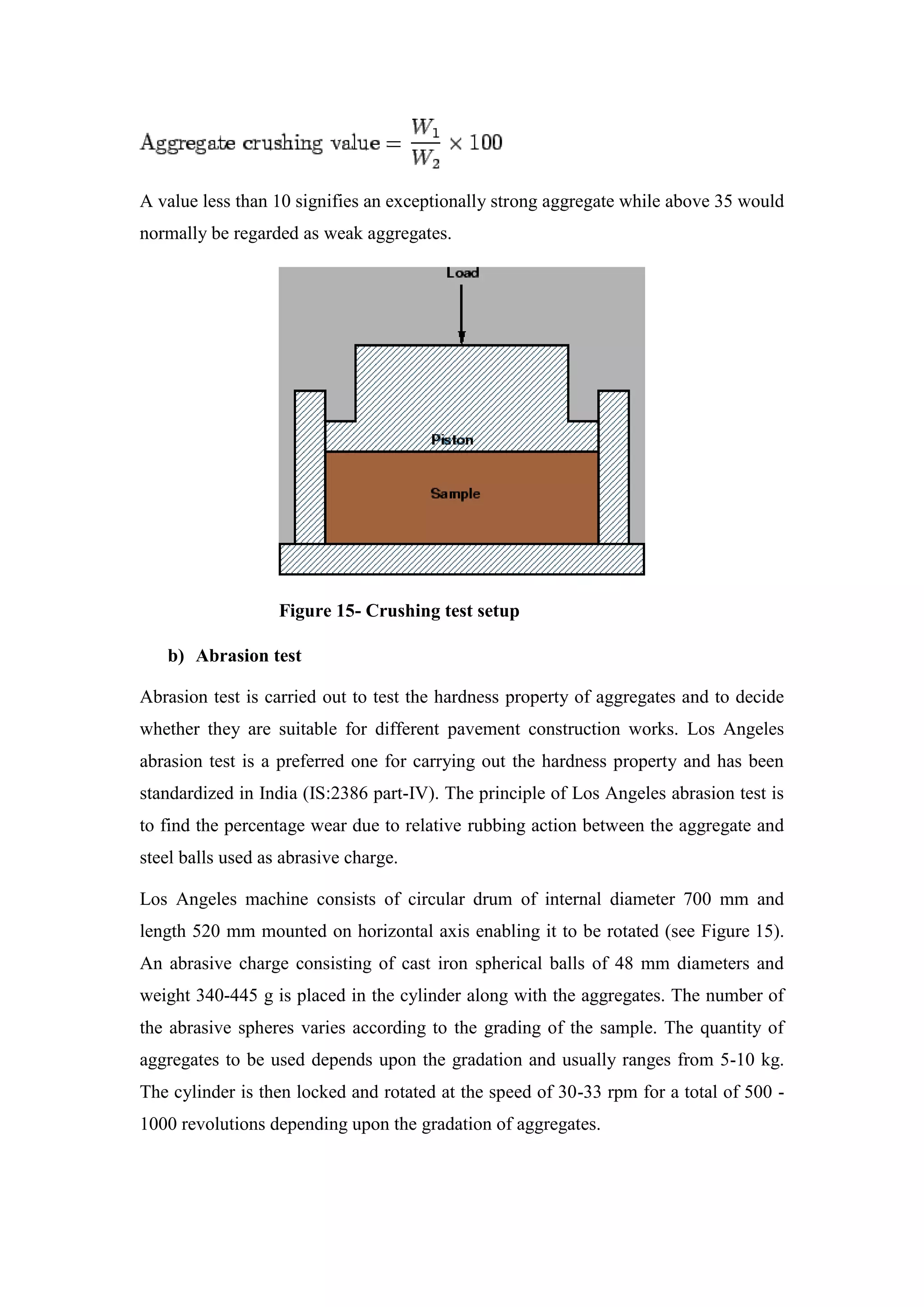 A value less than 10 signifies an exceptionally strong aggregate while above 35 would
normally be regarded as weak aggregates.
Figure 15- Crushing test setup
b) Abrasion test
Abrasion test is carried out to test the hardness property of aggregates and to decide
whether they are suitable for different pavement construction works. Los Angeles
abrasion test is a preferred one for carrying out the hardness property and has been
standardized in India (IS:2386 part-IV). The principle of Los Angeles abrasion test is
to find the percentage wear due to relative rubbing action between the aggregate and
steel balls used as abrasive charge.
Los Angeles machine consists of circular drum of internal diameter 700 mm and
length 520 mm mounted on horizontal axis enabling it to be rotated (see Figure 15).
An abrasive charge consisting of cast iron spherical balls of 48 mm diameters and
weight 340-445 g is placed in the cylinder along with the aggregates. The number of
the abrasive spheres varies according to the grading of the sample. The quantity of
aggregates to be used depends upon the gradation and usually ranges from 5-10 kg.
The cylinder is then locked and rotated at the speed of 30-33 rpm for a total of 500 -
1000 revolutions depending upon the gradation of aggregates.
 