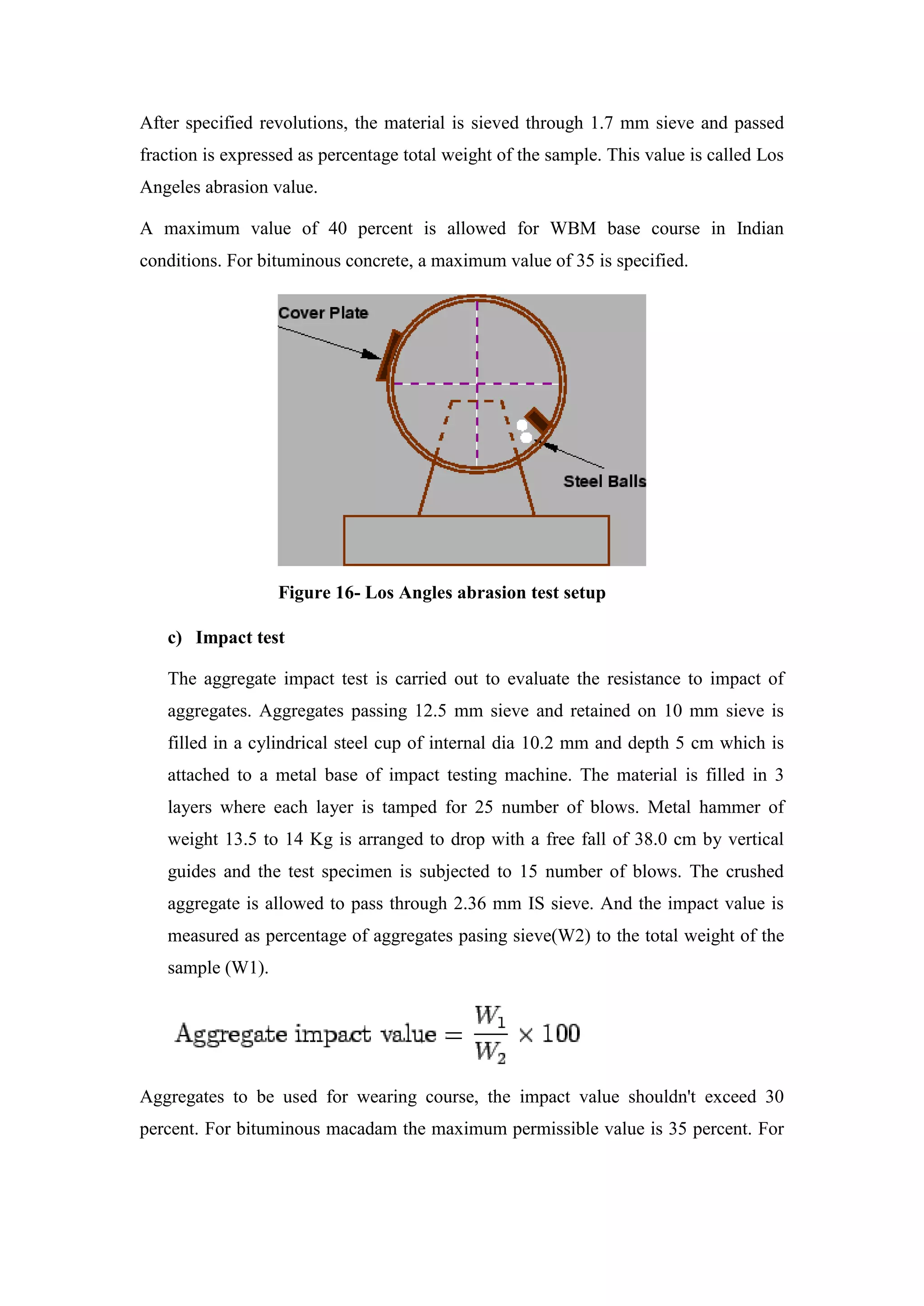 After specified revolutions, the material is sieved through 1.7 mm sieve and passed
fraction is expressed as percentage total weight of the sample. This value is called Los
Angeles abrasion value.
A maximum value of 40 percent is allowed for WBM base course in Indian
conditions. For bituminous concrete, a maximum value of 35 is specified.
Figure 16- Los Angles abrasion test setup
c) Impact test
The aggregate impact test is carried out to evaluate the resistance to impact of
aggregates. Aggregates passing 12.5 mm sieve and retained on 10 mm sieve is
filled in a cylindrical steel cup of internal dia 10.2 mm and depth 5 cm which is
attached to a metal base of impact testing machine. The material is filled in 3
layers where each layer is tamped for 25 number of blows. Metal hammer of
weight 13.5 to 14 Kg is arranged to drop with a free fall of 38.0 cm by vertical
guides and the test specimen is subjected to 15 number of blows. The crushed
aggregate is allowed to pass through 2.36 mm IS sieve. And the impact value is
measured as percentage of aggregates pasing sieve(W2) to the total weight of the
sample (W1).
Aggregates to be used for wearing course, the impact value shouldn't exceed 30
percent. For bituminous macadam the maximum permissible value is 35 percent. For
 