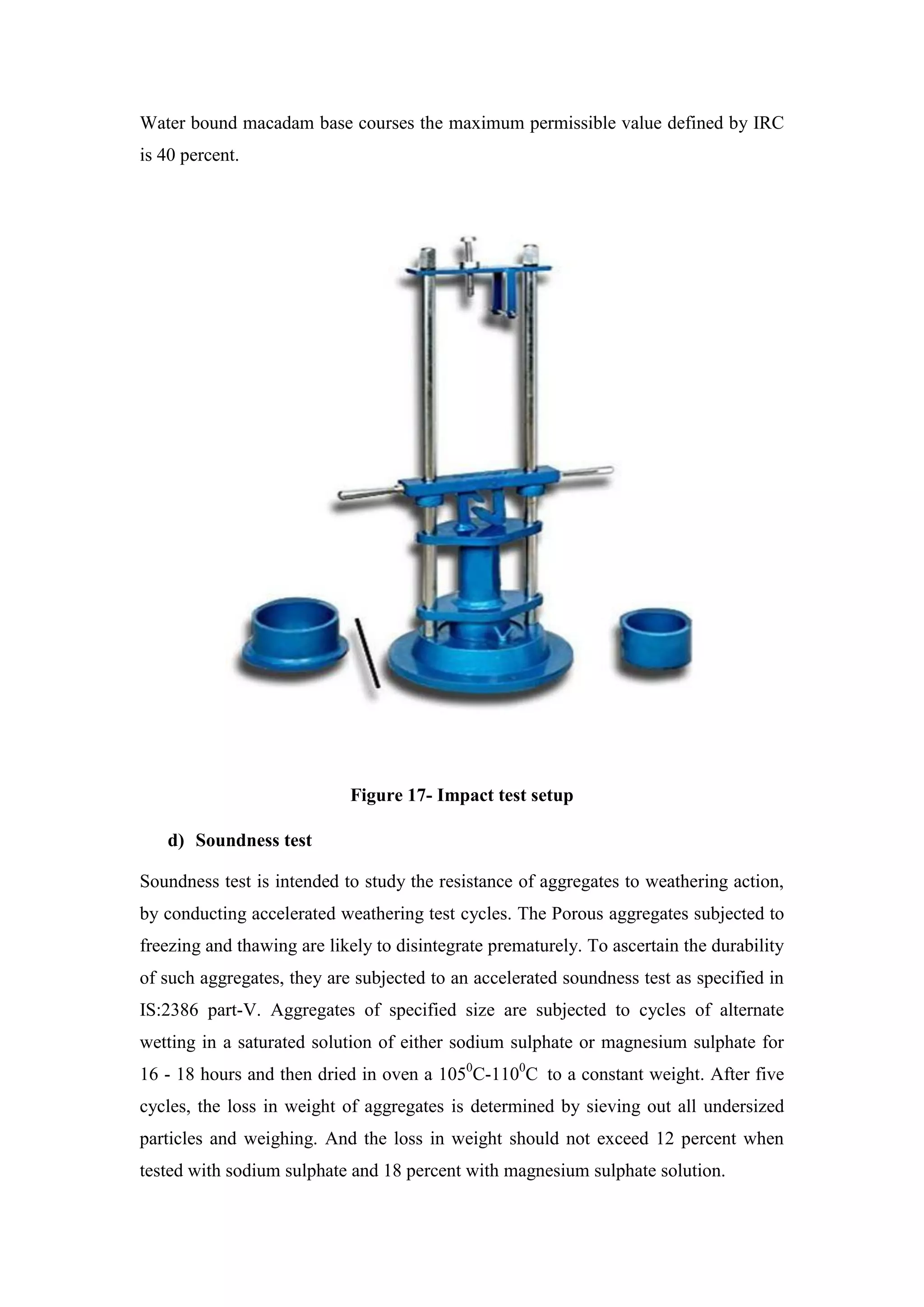 Water bound macadam base courses the maximum permissible value defined by IRC
is 40 percent.
Figure 17- Impact test setup
d) Soundness test
Soundness test is intended to study the resistance of aggregates to weathering action,
by conducting accelerated weathering test cycles. The Porous aggregates subjected to
freezing and thawing are likely to disintegrate prematurely. To ascertain the durability
of such aggregates, they are subjected to an accelerated soundness test as specified in
IS:2386 part-V. Aggregates of specified size are subjected to cycles of alternate
wetting in a saturated solution of either sodium sulphate or magnesium sulphate for
16 - 18 hours and then dried in oven a 1050
C-1100
C to a constant weight. After five
cycles, the loss in weight of aggregates is determined by sieving out all undersized
particles and weighing. And the loss in weight should not exceed 12 percent when
tested with sodium sulphate and 18 percent with magnesium sulphate solution.
 