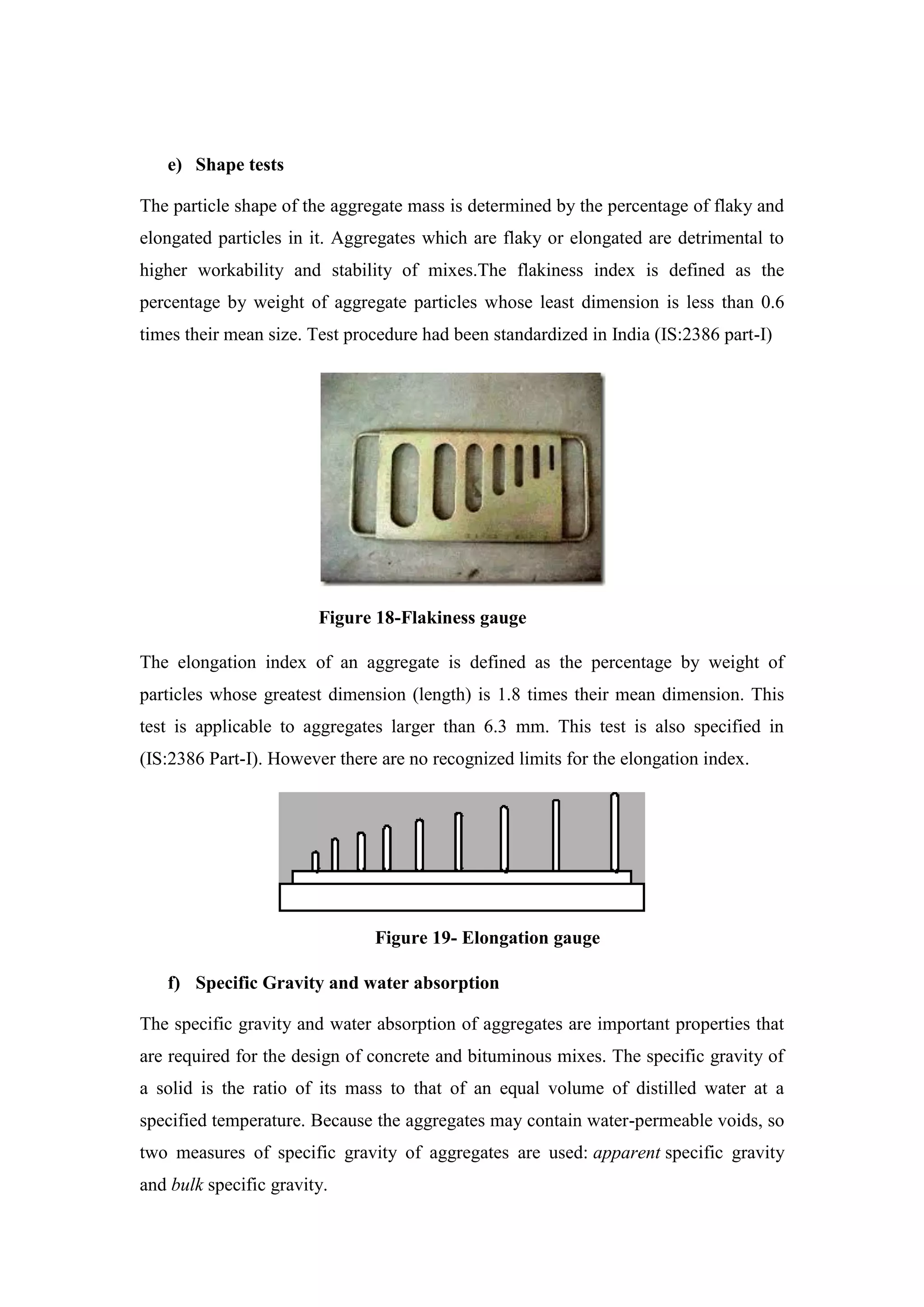 e) Shape tests
The particle shape of the aggregate mass is determined by the percentage of flaky and
elongated particles in it. Aggregates which are flaky or elongated are detrimental to
higher workability and stability of mixes.The flakiness index is defined as the
percentage by weight of aggregate particles whose least dimension is less than 0.6
times their mean size. Test procedure had been standardized in India (IS:2386 part-I)
Figure 18-Flakiness gauge
The elongation index of an aggregate is defined as the percentage by weight of
particles whose greatest dimension (length) is 1.8 times their mean dimension. This
test is applicable to aggregates larger than 6.3 mm. This test is also specified in
(IS:2386 Part-I). However there are no recognized limits for the elongation index.
Figure 19- Elongation gauge
f) Specific Gravity and water absorption
The specific gravity and water absorption of aggregates are important properties that
are required for the design of concrete and bituminous mixes. The specific gravity of
a solid is the ratio of its mass to that of an equal volume of distilled water at a
specified temperature. Because the aggregates may contain water-permeable voids, so
two measures of specific gravity of aggregates are used: apparent specific gravity
and bulk specific gravity.
 