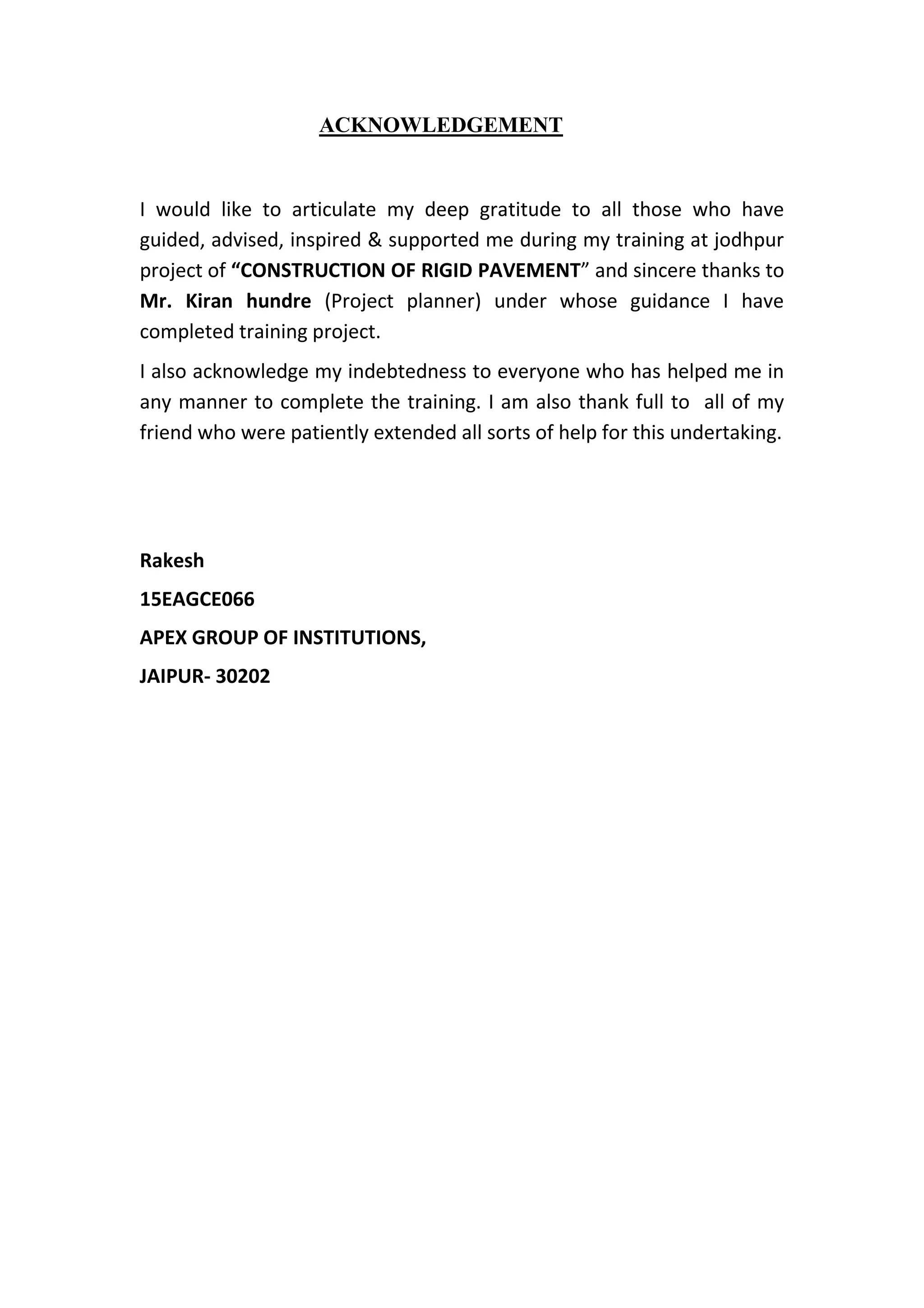 ACKNOWLEDGEMENT
I would like to articulate my deep gratitude to all those who have
guided, advised, inspired & supported me during my training at jodhpur
project of “CONSTRUCTION OF RIGID PAVEMENT” and sincere thanks to
Mr. Kiran hundre (Project planner) under whose guidance I have
completed training project.
I also acknowledge my indebtedness to everyone who has helped me in
any manner to complete the training. I am also thank full to all of my
friend who were patiently extended all sorts of help for this undertaking.
Rakesh
15EAGCE066
APEX GROUP OF INSTITUTIONS,
JAIPUR- 30202
 
