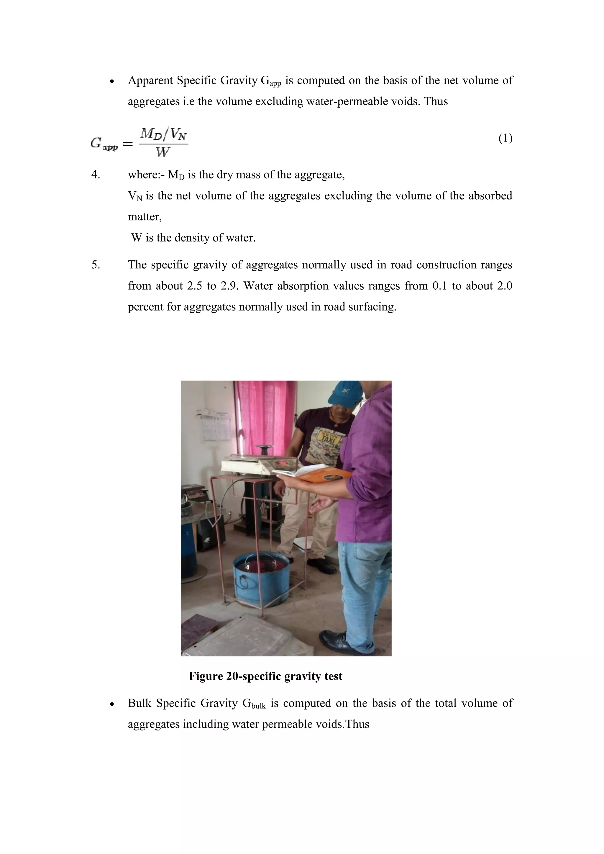  Apparent Specific Gravity Gapp is computed on the basis of the net volume of
aggregates i.e the volume excluding water-permeable voids. Thus
(1)
4. where:- MD is the dry mass of the aggregate,
VN is the net volume of the aggregates excluding the volume of the absorbed
matter,
W is the density of water.
5. The specific gravity of aggregates normally used in road construction ranges
from about 2.5 to 2.9. Water absorption values ranges from 0.1 to about 2.0
percent for aggregates normally used in road surfacing.
Figure 20-specific gravity test
 Bulk Specific Gravity Gbulk is computed on the basis of the total volume of
aggregates including water permeable voids.Thus
 