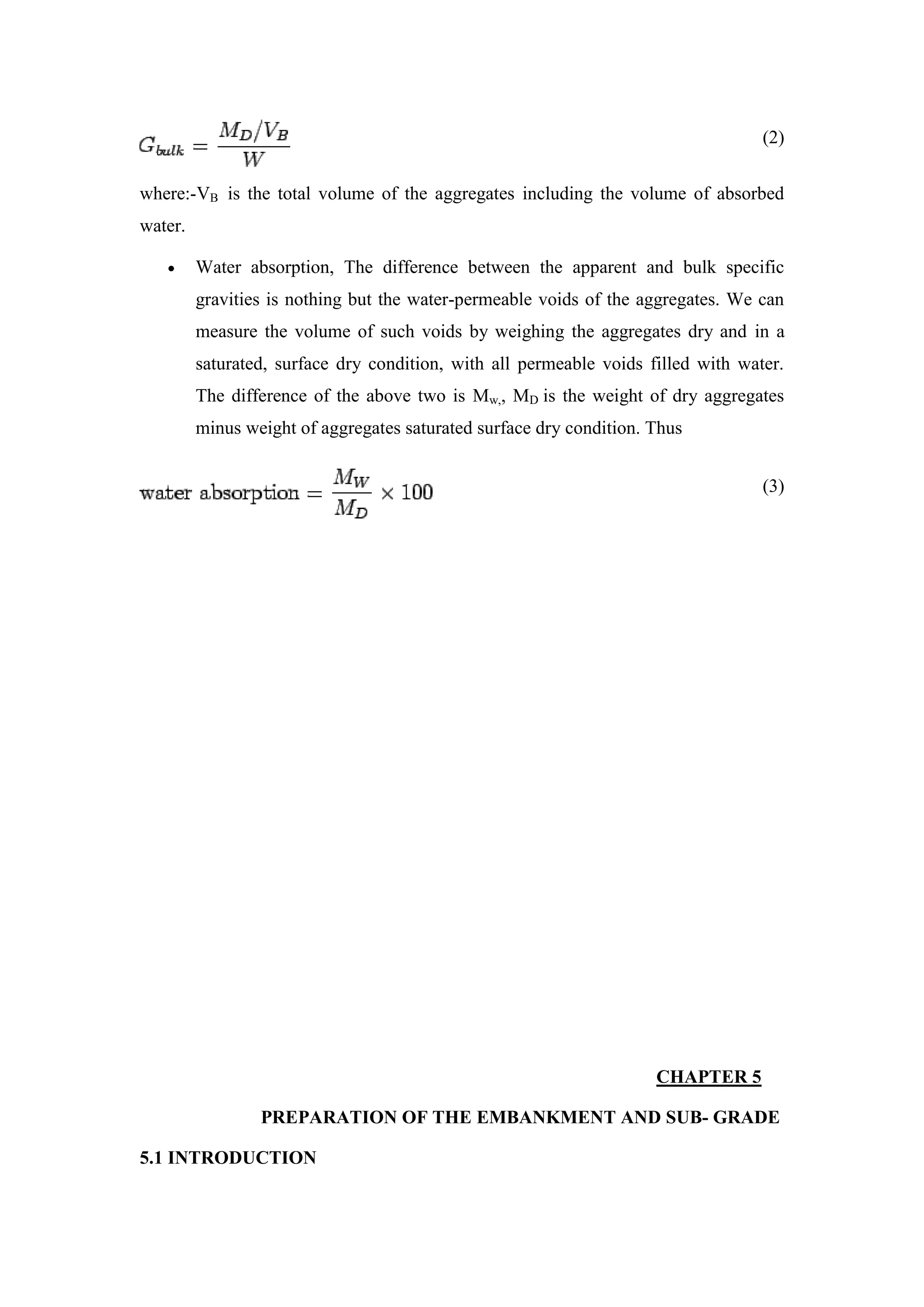 (2)
where:-VB is the total volume of the aggregates including the volume of absorbed
water.
 Water absorption, The difference between the apparent and bulk specific
gravities is nothing but the water-permeable voids of the aggregates. We can
measure the volume of such voids by weighing the aggregates dry and in a
saturated, surface dry condition, with all permeable voids filled with water.
The difference of the above two is Mw,, MD is the weight of dry aggregates
minus weight of aggregates saturated surface dry condition. Thus
(3)
CHAPTER 5
PREPARATION OF THE EMBANKMENT AND SUB- GRADE
5.1 INTRODUCTION
 