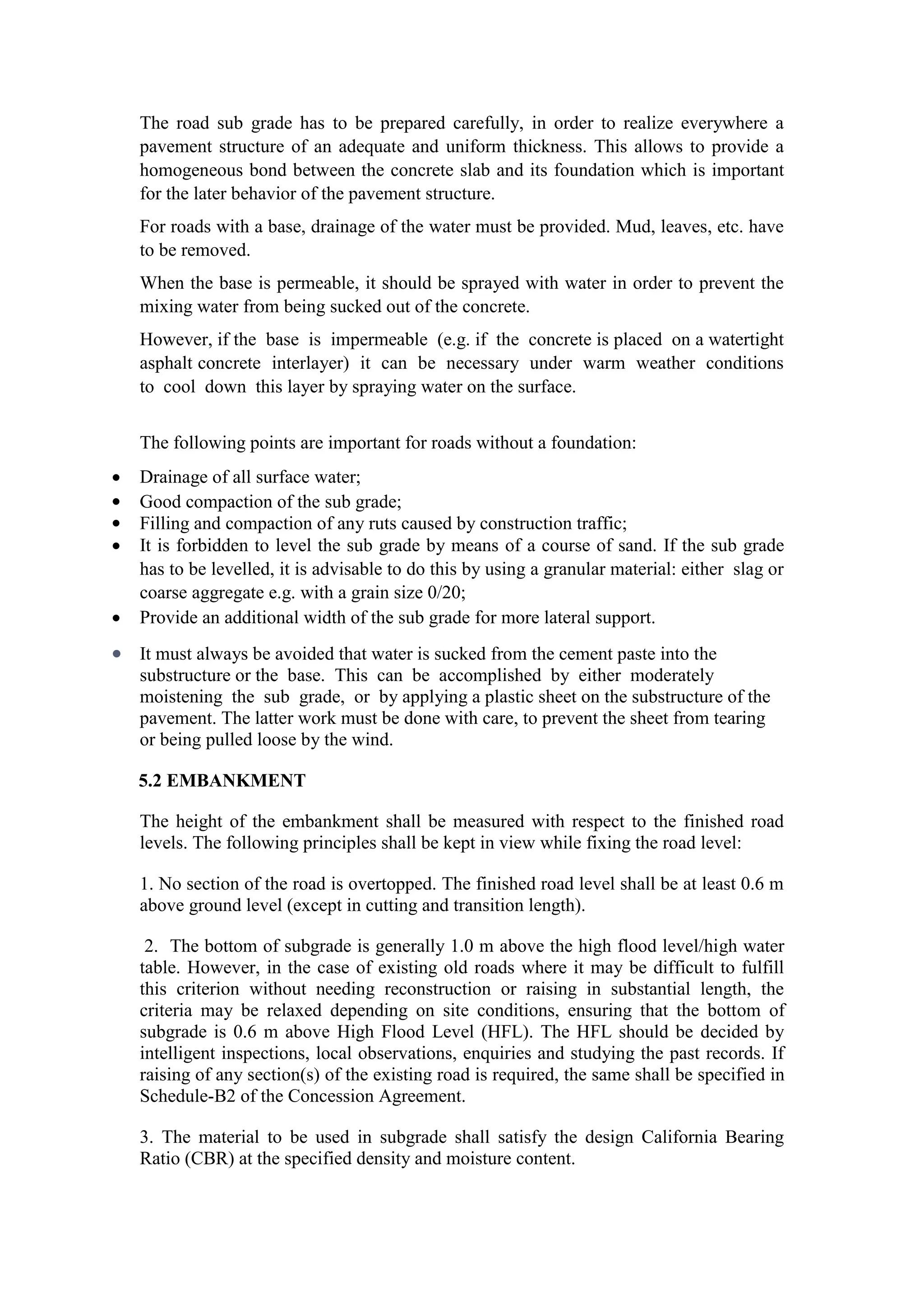 The road sub grade has to be prepared carefully, in order to realize everywhere a
pavement structure of an adequate and uniform thickness. This allows to provide a
homogeneous bond between the concrete slab and its foundation which is important
for the later behavior of the pavement structure.
For roads with a base, drainage of the water must be provided. Mud, leaves, etc. have
to be removed.
When the base is permeable, it should be sprayed with water in order to prevent the
mixing water from being sucked out of the concrete.
However, if the base is impermeable (e.g. if the concrete is placed on a watertight
asphalt concrete interlayer) it can be necessary under warm weather conditions
to cool down this layer by spraying water on the surface.
The following points are important for roads without a foundation:
 Drainage of all surface water;
 Good compaction of the sub grade;
 Filling and compaction of any ruts caused by construction traffic;
 It is forbidden to level the sub grade by means of a course of sand. If the sub grade
has to be levelled, it is advisable to do this by using a granular material: either slag or
coarse aggregate e.g. with a grain size 0/20;
 Provide an additional width of the sub grade for more lateral support.
 It must always be avoided that water is sucked from the cement paste into the
substructure or the base. This can be accomplished by either moderately
moistening the sub grade, or by applying a plastic sheet on the substructure of the
pavement. The latter work must be done with care, to prevent the sheet from tearing
or being pulled loose by the wind.
5.2 EMBANKMENT
The height of the embankment shall be measured with respect to the finished road
levels. The following principles shall be kept in view while fixing the road level:
1. No section of the road is overtopped. The finished road level shall be at least 0.6 m
above ground level (except in cutting and transition length).
2. The bottom of subgrade is generally 1.0 m above the high flood level/high water
table. However, in the case of existing old roads where it may be difficult to fulfill
this criterion without needing reconstruction or raising in substantial length, the
criteria may be relaxed depending on site conditions, ensuring that the bottom of
subgrade is 0.6 m above High Flood Level (HFL). The HFL should be decided by
intelligent inspections, local observations, enquiries and studying the past records. If
raising of any section(s) of the existing road is required, the same shall be specified in
Schedule-B2 of the Concession Agreement.
3. The material to be used in subgrade shall satisfy the design California Bearing
Ratio (CBR) at the specified density and moisture content.
 