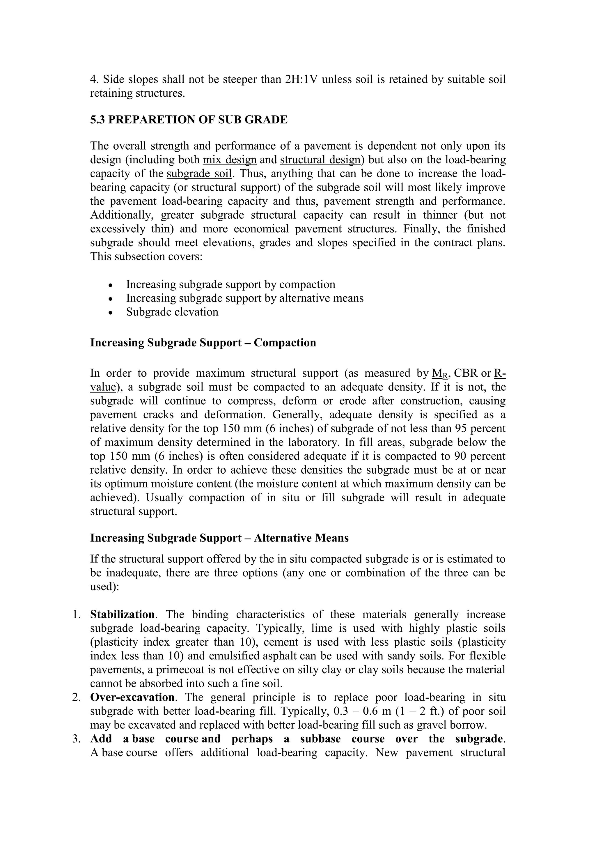 4. Side slopes shall not be steeper than 2H:1V unless soil is retained by suitable soil
retaining structures.
5.3 PREPARETION OF SUB GRADE
The overall strength and performance of a pavement is dependent not only upon its
design (including both mix design and structural design) but also on the load-bearing
capacity of the subgrade soil. Thus, anything that can be done to increase the load-
bearing capacity (or structural support) of the subgrade soil will most likely improve
the pavement load-bearing capacity and thus, pavement strength and performance.
Additionally, greater subgrade structural capacity can result in thinner (but not
excessively thin) and more economical pavement structures. Finally, the finished
subgrade should meet elevations, grades and slopes specified in the contract plans.
This subsection covers:
 Increasing subgrade support by compaction
 Increasing subgrade support by alternative means
 Subgrade elevation
Increasing Subgrade Support – Compaction
In order to provide maximum structural support (as measured by MR, CBR or R-
value), a subgrade soil must be compacted to an adequate density. If it is not, the
subgrade will continue to compress, deform or erode after construction, causing
pavement cracks and deformation. Generally, adequate density is specified as a
relative density for the top 150 mm (6 inches) of subgrade of not less than 95 percent
of maximum density determined in the laboratory. In fill areas, subgrade below the
top 150 mm (6 inches) is often considered adequate if it is compacted to 90 percent
relative density. In order to achieve these densities the subgrade must be at or near
its optimum moisture content (the moisture content at which maximum density can be
achieved). Usually compaction of in situ or fill subgrade will result in adequate
structural support.
Increasing Subgrade Support – Alternative Means
If the structural support offered by the in situ compacted subgrade is or is estimated to
be inadequate, there are three options (any one or combination of the three can be
used):
1. Stabilization. The binding characteristics of these materials generally increase
subgrade load-bearing capacity. Typically, lime is used with highly plastic soils
(plasticity index greater than 10), cement is used with less plastic soils (plasticity
index less than 10) and emulsified asphalt can be used with sandy soils. For flexible
pavements, a primecoat is not effective on silty clay or clay soils because the material
cannot be absorbed into such a fine soil.
2. Over-excavation. The general principle is to replace poor load-bearing in situ
subgrade with better load-bearing fill. Typically, 0.3 – 0.6 m (1 – 2 ft.) of poor soil
may be excavated and replaced with better load-bearing fill such as gravel borrow.
3. Add a base course and perhaps a subbase course over the subgrade.
A base course offers additional load-bearing capacity. New pavement structural
 