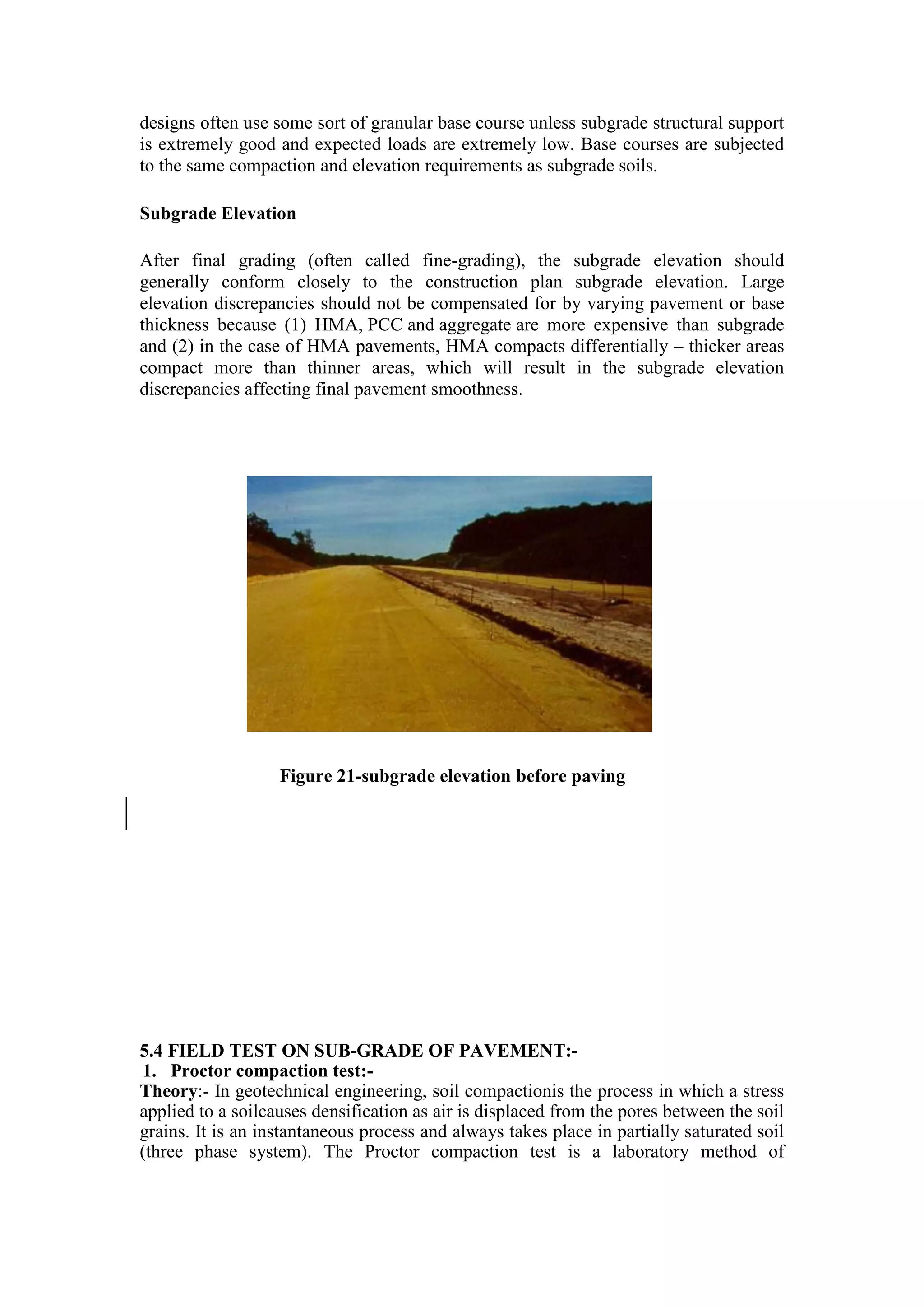 designs often use some sort of granular base course unless subgrade structural support
is extremely good and expected loads are extremely low. Base courses are subjected
to the same compaction and elevation requirements as subgrade soils.
Subgrade Elevation
After final grading (often called fine-grading), the subgrade elevation should
generally conform closely to the construction plan subgrade elevation. Large
elevation discrepancies should not be compensated for by varying pavement or base
thickness because (1) HMA, PCC and aggregate are more expensive than subgrade
and (2) in the case of HMA pavements, HMA compacts differentially – thicker areas
compact more than thinner areas, which will result in the subgrade elevation
discrepancies affecting final pavement smoothness.
Figure 21-subgrade elevation before paving
5.4 FIELD TEST ON SUB-GRADE OF PAVEMENT:-
1. Proctor compaction test:-
Theory:- In geotechnical engineering, soil compactionis the process in which a stress
applied to a soilcauses densification as air is displaced from the pores between the soil
grains. It is an instantaneous process and always takes place in partially saturated soil
(three phase system). The Proctor compaction test is a laboratory method of
 