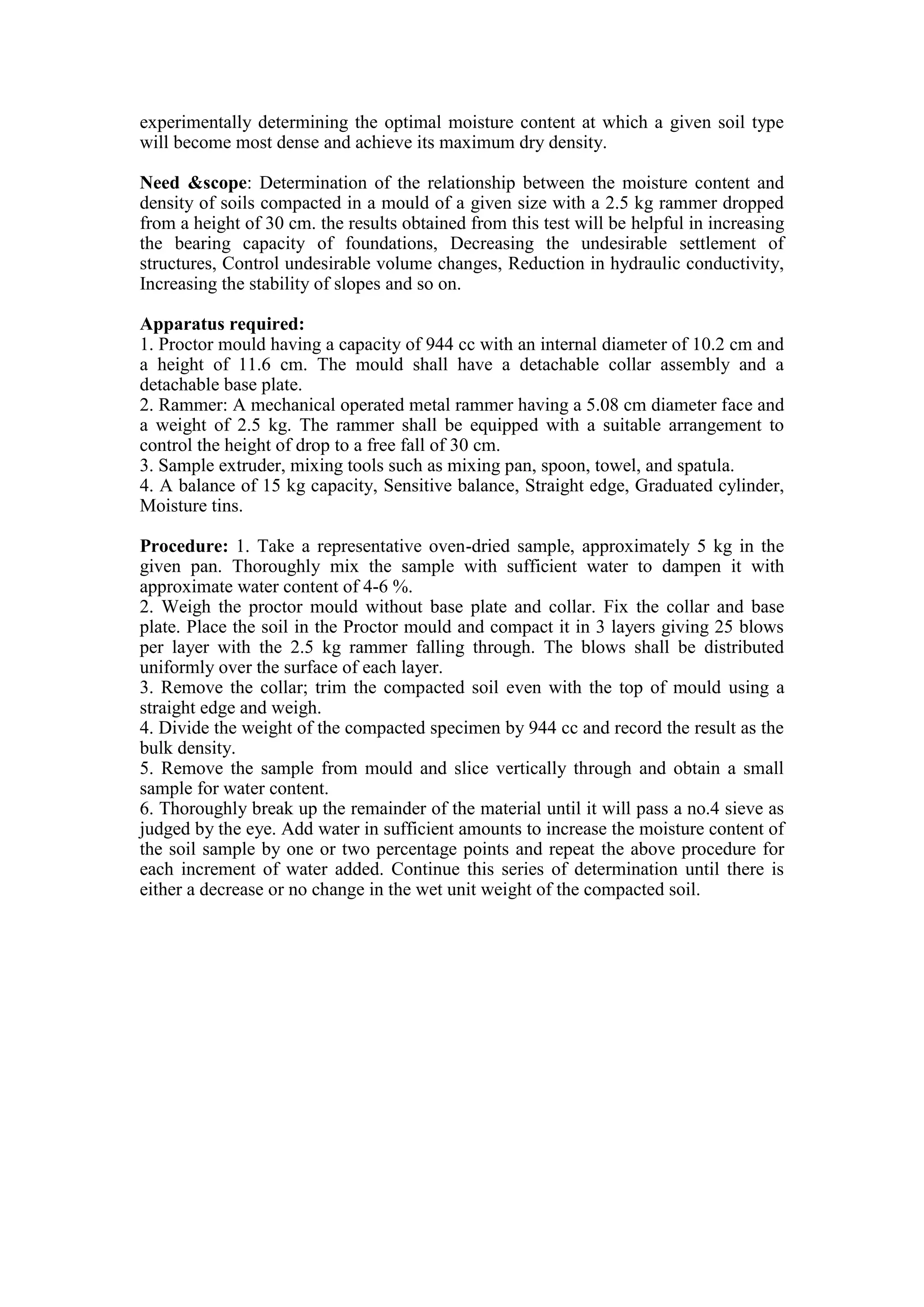 experimentally determining the optimal moisture content at which a given soil type
will become most dense and achieve its maximum dry density.
Need &scope: Determination of the relationship between the moisture content and
density of soils compacted in a mould of a given size with a 2.5 kg rammer dropped
from a height of 30 cm. the results obtained from this test will be helpful in increasing
the bearing capacity of foundations, Decreasing the undesirable settlement of
structures, Control undesirable volume changes, Reduction in hydraulic conductivity,
Increasing the stability of slopes and so on.
Apparatus required:
1. Proctor mould having a capacity of 944 cc with an internal diameter of 10.2 cm and
a height of 11.6 cm. The mould shall have a detachable collar assembly and a
detachable base plate.
2. Rammer: A mechanical operated metal rammer having a 5.08 cm diameter face and
a weight of 2.5 kg. The rammer shall be equipped with a suitable arrangement to
control the height of drop to a free fall of 30 cm.
3. Sample extruder, mixing tools such as mixing pan, spoon, towel, and spatula.
4. A balance of 15 kg capacity, Sensitive balance, Straight edge, Graduated cylinder,
Moisture tins.
Procedure: 1. Take a representative oven-dried sample, approximately 5 kg in the
given pan. Thoroughly mix the sample with sufficient water to dampen it with
approximate water content of 4-6 %.
2. Weigh the proctor mould without base plate and collar. Fix the collar and base
plate. Place the soil in the Proctor mould and compact it in 3 layers giving 25 blows
per layer with the 2.5 kg rammer falling through. The blows shall be distributed
uniformly over the surface of each layer.
3. Remove the collar; trim the compacted soil even with the top of mould using a
straight edge and weigh.
4. Divide the weight of the compacted specimen by 944 cc and record the result as the
bulk density.
5. Remove the sample from mould and slice vertically through and obtain a small
sample for water content.
6. Thoroughly break up the remainder of the material until it will pass a no.4 sieve as
judged by the eye. Add water in sufficient amounts to increase the moisture content of
the soil sample by one or two percentage points and repeat the above procedure for
each increment of water added. Continue this series of determination until there is
either a decrease or no change in the wet unit weight of the compacted soil.
 